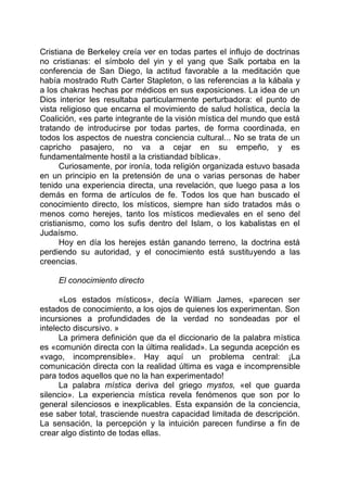 Cristiana de Berkeley creía ver en todas partes el influjo de doctrinas
no cristianas: el símbolo del yin y el yang que Salk portaba en la
conferencia de San Diego, la actitud favorable a la meditación que
había mostrado Ruth Carter Stapleton, o las referencias a la kábala y
a los chakras hechas por médicos en sus exposiciones. La idea de un
Dios interior les resultaba particularmente perturbadora: el punto de
vista religioso que encarna el movimiento de salud holística, decía la
Coalición, «es parte integrante de la visión mística del mundo que está
tratando de introducirse por todas partes, de forma coordinada, en
todos los aspectos de nuestra conciencia cultural... No se trata de un
capricho pasajero, no va a cejar en su empeño, y es
fundamentalmente hostil a la cristiandad bíblica».
Curiosamente, por ironía, toda religión organizada estuvo basada
en un principio en la pretensión de una o varias personas de haber
tenido una experiencia directa, una revelación, que luego pasa a los
demás en forma de artículos de fe. Todos los que han buscado el
conocimiento directo, los místicos, siempre han sido tratados más o
menos como herejes, tanto los místicos medievales en el seno del
cristianismo, como los sufis dentro del Islam, o los kabalistas en el
Judaísmo.
Hoy en día los herejes están ganando terreno, la doctrina está
perdiendo su autoridad, y el conocimiento está sustituyendo a las
creencias.
El conocimiento directo
«Los estados místicos», decía William James, «parecen ser
estados de conocimiento, a los ojos de quienes los experimentan. Son
incursiones a profundidades de la verdad no sondeadas por el
intelecto discursivo. »
La primera definición que da el diccionario de la palabra mística
es «comunión directa con la última realidad». La segunda acepción es
«vago, incomprensible». Hay aquí un problema central: ¡La
comunicación directa con la realidad última es vaga e incomprensible
para todos aquellos que no la han experimentado!
La palabra mística deriva del griego mystos, «el que guarda
silencio». La experiencia mística revela fenómenos que son por lo
general silenciosos e inexplicables. Esta expansión de la conciencia,
ese saber total, trasciende nuestra capacidad limitada de descripción.
La sensación, la percepción y la intuición parecen fundirse a fin de
crear algo distinto de todas ellas.
 