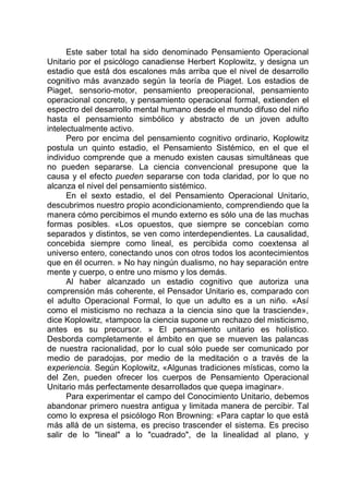 Este saber total ha sido denominado Pensamiento Operacional
Unitario por el psicólogo canadiense Herbert Koplowitz, y designa un
estadio que está dos escalones más arriba que el nivel de desarrollo
cognitivo más avanzado según la teoría de Piaget. Los estadios de
Piaget, sensorio-motor, pensamiento preoperacional, pensamiento
operacional concreto, y pensamiento operacional formal, extienden el
espectro del desarrollo mental humano desde el mundo difuso del niño
hasta el pensamiento simbólico y abstracto de un joven adulto
intelectualmente activo.
Pero por encima del pensamiento cognitivo ordinario, Koplowitz
postula un quinto estadio, el Pensamiento Sistémico, en el que el
individuo comprende que a menudo existen causas simultáneas que
no pueden separarse. La ciencia convencional presupone que la
causa y el efecto pueden separarse con toda claridad, por lo que no
alcanza el nivel del pensamiento sistémico.
En el sexto estadio, el del Pensamiento Operacional Unitario,
descubrimos nuestro propio acondicionamiento, comprendiendo que la
manera cómo percibimos el mundo externo es sólo una de las muchas
formas posibles. «Los opuestos, que siempre se concebían como
separados y distintos, se ven como interdependientes. La causalidad,
concebida siempre como lineal, es percibida como coextensa al
universo entero, conectando unos con otros todos los acontecimientos
que en él ocurren. » No hay ningún dualismo, no hay separación entre
mente y cuerpo, o entre uno mismo y los demás.
Al haber alcanzado un estadio cognitivo que autoriza una
comprensión más coherente, el Pensador Unitario es, comparado con
el adulto Operacional Formal, lo que un adulto es a un niño. «Así
como el misticismo no rechaza a la ciencia sino que la trasciende»,
dice Koplowitz, «tampoco la ciencia supone un rechazo del misticismo,
antes es su precursor. » El pensamiento unitario es holístico.
Desborda completamente el ámbito en que se mueven las palancas
de nuestra racionalidad, por lo cual sólo puede ser comunicado por
medio de paradojas, por medio de la meditación o a través de la
experiencia. Según Koplowitz, «Algunas tradiciones místicas, como la
del Zen, pueden ofrecer los cuerpos de Pensamiento Operacional
Unitario más perfectamente desarrollados que quepa imaginar».
Para experimentar el campo del Conocimiento Unitario, debemos
abandonar primero nuestra antigua y limitada manera de percibir. Tal
como lo expresa el psicólogo Ron Browning: «Para captar lo que está
más allá de un sistema, es preciso trascender el sistema. Es preciso
salir de lo "lineal" a lo "cuadrado", de la linealidad al plano, y
 