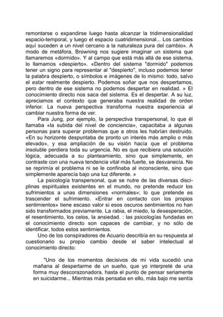 remontarse o expandirse luego hasta alcanzar la tridimensionalidad
espacio-temporal, y luego el espacio cuatridimensional... Los cambios
aquí suceden a un nivel cercano a la naturaleza pura del cambio». A
modo de metáfora, Browning nos sugiere imaginar un sistema que
llamaremos «dormido». Y al campo que está más allá de ese sistema,
lo llamamos «despierto». «Dentro del sistema "dormido" podemos
tener un signo para representar al "despierto", incluso podemos tener
la palabra despierto, o símbolos e imágenes de lo mismo: todo, salvo
el estar realmente despierto. Podemos soñar que nos despertamos,
pero dentro de ese sistema no podemos despertar en realidad. » El
conocimiento directo nos saca del sistema. Es el despertar. A su luz,
apreciamos el contexto que generaba nuestra realidad de orden
inferior. La nueva perspectiva transforma nuestra experiencia al
cambiar nuestra forma de ver.
Para Jung, por ejemplo, la perspectiva transpersonal, lo que él
llamaba «la subida del nivel de conciencia», capacitaba a algunas
personas para superar problemas que a otros les habrían destruido.
«En su horizonte despuntaba de pronto un interés más amplio o más
elevado», y esa ampliación de su visión hacía que el problema
insoluble perdiera toda su urgencia. No es que recibiera una solución
lógica, adecuada a su planteamiento, sino que simplemente, en
contraste con una nueva tendencia vital más fuerte, se desvanecía. No
se reprimía el problema ni se le confinaba al inconsciente, sino que
simplemente aparecía bajo una luz diferente. »
La psicología transpersonal, que se nutre de las diversas disci-
plinas espirituales existentes en el mundo, no pretende reducir los
sufrimientos a unas dimensiones «normales»; lo que pretende es
trascender el sufrimiento. «Entrar en contacto con los propios
sentimientos» tiene escaso valor si esos oscuros sentimientos no han
sido transformados previamente. La rabia, el miedo, la desesperación,
el resentimiento, los celos, la ansiedad. : las psicologías fundadas en
el conocimiento directo son capaces de cambiar, y no sólo de
identificar, todos estos sentimientos.
Uno de los conspiradores de Acuario describía en su respuesta al
cuestionario su propio cambio desde el saber intelectual al
conocimiento directo:
"Uno de los momentos decisivos de mi vida sucedió una
mañana al despertarme de un sueño, que yo interpreté de una
forma muy descorazonadora, hasta el punto de pensar seriamente
en suicidarme... Mientras más pensaba en ello, más bajo me sentía
 