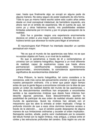 caer, hasta que finalmente algo se encajó en alguna parte de
alguna manera. No estoy seguro de poder explicarlo de otra forma.
Todo lo que yo mismo había escrito sobre esto cuatro años antes
desde un nivel conceptual intelectual, de hemisferio izquierdo, era
ahora real en el ámbito de experiencia. Me di cuenta de que, tal
como yo y otros habíamos escrito, mis posibilidades estaban
limitadas solamente por mí mismo y por mi propia percepción de la
realidad.
Esto fue a grandes rasgos una experiencia enormemente
decisiva en orden a una mayor conciencia y libertad. Es como si
hubiera tenido que atravesar la noche para llegar al amanecer.
El neurocirujano Karl Pribram ha intentado describir un cambio
perceptual aún mayor:
"No es que el mundo de las apariencias sea falso; no es que
no existan objetos ahí fuera, a un nivel de la realidad.
Es que si penetramos a través de él y contemplamos el
universo con un sistema holográfico, llegamos a un nivel diferente
de realidad, capaz de explicarnos cosas que hasta ahora
permanecían científicamente inexplicables: fenómenos
paranormales... sincronicidades, la coincidencia aparentemente
significativa de acontecimientos distantes".
Para Pribram, la teoría holográfica, tal como considera a la
conciencia, está más cerca del pensamiento oriental y místico que de
nuestra percepción ordinaria. «Va a tener que pasar algún tiempo
antes de que la gente llegue a encontrarse cómoda con la idea de que
existe un orden de realidad distinto del mundo de las apariencias. »
Pero los descubrimientos científicos han empezado a encontrarles
sentido a las experiencias místicas que desde hace milenios han
descrito algunas personas. Esos descubrimientos apuntan la
posibilidad de participar de ese orden de realidad situado detrás del
mundo de apariencias. Quizá los místicos han atinado con el
mecanismo que les abre la entrada al orden implicado: «Tengo la
profunda intuición de que a esos otros dominios tenemos acceso a
través de la atención... , que el cerebro puede despojarse de alguna
manera de sus limitaciones ordinarias y acceder al orden implicado».
Semejante cambio, añade, podría venir mediatizado por la conexión
del lóbulo frontal con la región límbica, más antigua, y enlace entre el
córtex y las estructuras profundas del cerebro. Esta región es uno de
 