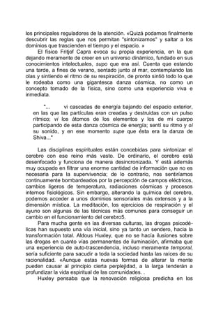 los principales reguladores de la atención. «Quizá podamos finalmente
descubrir las reglas que nos permitan "sintonizarnos" y saltar a los
dominios que trascienden el tiempo y el espacio. »
El físico Fritjof Capra evoca su propia experiencia, en la que
dejando meramente de creer en un universo dinámico, fundado en sus
conocimientos intelectuales, supo que era así. Cuenta que estando
una tarde, a fines de verano, sentado junto al mar, contemplando las
olas y sintiendo el ritmo de su respiración, de pronto sintió todo lo que
le rodeaba como una gigantesca danza cósmica, no como un
concepto tomado de la física, sino como una experiencia viva e
inmediata.
"... vi cascadas de energía bajando del espacio exterior,
en las que las partículas eran creadas y destruidas con un pulso
rítmico; vi los átomos de los elementos y los de mi cuerpo
participando de esta danza cósmica de energía; sentí su ritmo y oí
su sonido, y en ese momento supe que ésta era la danza de
Shiva..."
Las disciplinas espirituales están concebidas para sintonizar el
cerebro con ese reino más vasto. De ordinario, el cerebro está
desenfocado y funciona de manera desincronizada. Y está además
muy ocupado en filtrar una enorme cantidad de información que no es
necesaria para la supervivencia; de lo contrario, nos sentiríamos
continuamente bombardeados por la percepción de campos eléctricos,
cambios ligeros de temperatura, radiaciones cósmicas y procesos
internos fisiológicos. Sin embargo, alterando la química del cerebro,
podemos acceder a unos dominios sensoriales más extensos y a la
dimensión mística. La meditación, los ejercicios de respiración y el
ayuno son algunas de las técnicas más comunes para conseguir un
cambio en el funcionamiento del cerebro5.
Para mucha gente en las diversas culturas, las drogas psicodé-
licas han supuesto una vía inicial, sino ya tanto un sendero, hacia la
transformación total. Aldous Huxley, que no se hacía ilusiones sobre
las drogas en cuanto vías permanentes de iluminación, afirmaba que
una experiencia de auto-trascendencia, incluso meramente temporal,
sería suficiente para sacudir a toda la sociedad hasta las raíces de su
racionalidad. «Aunque estas nuevas formas de alterar la mente
pueden causar al principio cierta perplejidad, a la larga tenderán a
profundizar la vida espiritual de las comunidades. .
Huxley pensaba que la renovación religiosa predicha en los
 