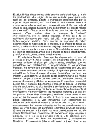 Estados Unidos desde tiempo atrás arrancaría de las drogas, y no de
los predicadores. «La religión, de ser una actividad preocupada ante
todo por los símbolos, pasará a interesarse principalmente por la
experiencia y la intuición, se convertirá en un misticismo cotidiano. » El
mismo decía haberse sentido como electrificado el día que, bajo el
influjo de la mescalina, tuvo una plena comprensión del sentido radical
de la expresión Dios es amor. Uno de los conspiradores de Acuario
contaba: «Tras muchos años de perseguir la "realidad"
intelectualmente, con mi cerebro izquierdo, al final supe de las
realidades alternativas por medio del LSD, y de pronto todas las
biblias cogieron sentido». Otros cuentan su impresión de haber
experimentado la naturaleza de la materia, o la unidad de todas las
cosas, o haber sentido la vida como un juego maravilloso o como un
cuento que nos contamos unos a otros. Otro relataba su experiencia
del «tiempo presente dinámico: que el mundo es flujo e incertidumbre,
y no algo estático, como piensa nuestra cultura».
El psiquiatra Stanislav Grof, que ha dirigido más de tres mil
sesiones de LSD y ha tenido acceso a mil ochocientas grabaciones de
sesiones similares dirigidas por colegas suyos, considera que los
psicodélicos son catalizadores o amplificadores de los procesos
mentales. No hay un solo elemento en las experiencias con LSD que
no se pueda encontrar fuera de la droga. Según Grof, parece que los
psicodélicos facilitan el acceso al campo holográfico que describen
Pribram y David Bohm6. La persona puede experimentarse a sí misma
como un campo de conciencia más que como una entidad aislada. El
pasado, el presente y el futuro se yuxtaponen. El espacio en cuanto tal
parece tener múltiples dimensiones y carecer de limites. La materia
deja de percibirse como algo tangible y se desintegra en patrones de
energía. Los sujetos aseguran haber experimentado directamente el
microcosmos y el macrocosmos, las moléculas vibrando o el girar de
las galaxias, haber visto arquetipos y deidades, haber vuelto a vivir
experiencias tempranas de su vida, incluso lo que parecía ser su
propio nacimiento o su vida intrauterina. «En experiencias de
conciencia de la Mente Universal y del Vacío, con LSD, los sujetos...
encuentran que las mismas categorías de tiempo, espacio, materia, y
todas las leyes físicas son puramente arbitrarias, privadas en último
término de sentido. » La visión cartesiano-newtoniana del mundo
resulta filosóficamente insostenible. Se convierte en algo simplista y
arbitrario, útil a los efectos prácticos de la vida cotidiana, pero
«inadecuada para los fines de especulación y comprensión
filosóficas... El universo es (ahora) visto como un juego divino y una
 