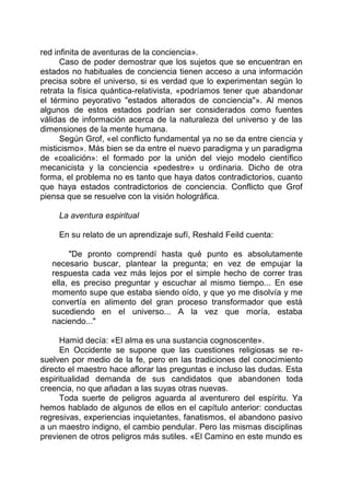 red infinita de aventuras de la conciencia».
Caso de poder demostrar que los sujetos que se encuentran en
estados no habituales de conciencia tienen acceso a una información
precisa sobre el universo, si es verdad que lo experimentan según lo
retrata la física quántica-relativista, «podríamos tener que abandonar
el término peyorativo "estados alterados de conciencia"». Al menos
algunos de estos estados podrían ser considerados como fuentes
válidas de información acerca de la naturaleza del universo y de las
dimensiones de la mente humana.
Según Grof, «el conflicto fundamental ya no se da entre ciencia y
misticismo». Más bien se da entre el nuevo paradigma y un paradigma
de «coalición»: el formado por la unión del viejo modelo científico
mecanicista y la conciencia «pedestre» u ordinaria. Dicho de otra
forma, el problema no es tanto que haya datos contradictorios, cuanto
que haya estados contradictorios de conciencia. Conflicto que Grof
piensa que se resuelve con la visión holográfica.
La aventura espiritual
En su relato de un aprendizaje sufí, Reshald Feild cuenta:
"De pronto comprendí hasta qué punto es absolutamente
necesario buscar, plantear la pregunta; en vez de empujar la
respuesta cada vez más lejos por el simple hecho de correr tras
ella, es preciso preguntar y escuchar al mismo tiempo... En ese
momento supe que estaba siendo oído, y que yo me disolvía y me
convertía en alimento del gran proceso transformador que está
sucediendo en el universo... A la vez que moría, estaba
naciendo..."
Hamid decía: «El alma es una sustancia cognoscente».
En Occidente se supone que las cuestiones religiosas se re-
suelven por medio de la fe, pero en las tradiciones del conocimiento
directo el maestro hace aflorar las preguntas e incluso las dudas. Esta
espiritualidad demanda de sus candidatos que abandonen toda
creencia, no que añadan a las suyas otras nuevas.
Toda suerte de peligros aguarda al aventurero del espíritu. Ya
hemos hablado de algunos de ellos en el capítulo anterior: conductas
regresivas, experiencias inquietantes, fanatismos, el abandono pasivo
a un maestro indigno, el cambio pendular. Pero las mismas disciplinas
previenen de otros peligros más sutiles. «El Camino en este mundo es
 