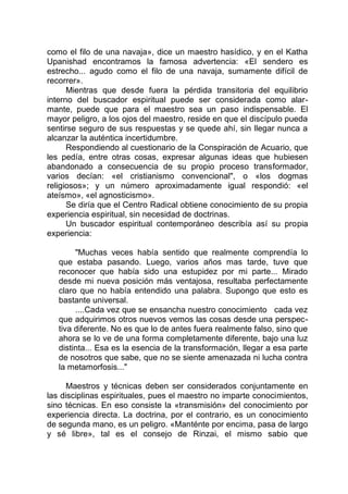 como el filo de una navaja», dice un maestro hasídico, y en el Katha
Upanishad encontramos la famosa advertencia: «El sendero es
estrecho... agudo como el filo de una navaja, sumamente difícil de
recorrer».
Mientras que desde fuera la pérdida transitoria del equilibrio
interno del buscador espiritual puede ser considerada como alar-
mante, puede que para el maestro sea un paso indispensable. El
mayor peligro, a los ojos del maestro, reside en que el discípulo pueda
sentirse seguro de sus respuestas y se quede ahí, sin llegar nunca a
alcanzar la auténtica incertidumbre.
Respondiendo al cuestionario de la Conspiración de Acuario, que
les pedía, entre otras cosas, expresar algunas ideas que hubiesen
abandonado a consecuencia de su propio proceso transformador,
varios decían: «el cristianismo convencional", o «los dogmas
religiosos»; y un número aproximadamente igual respondió: «el
ateísmo», «el agnosticismo».
Se diría que el Centro Radical obtiene conocimiento de su propia
experiencia espiritual, sin necesidad de doctrinas.
Un buscador espiritual contemporáneo describía así su propia
experiencia:
"Muchas veces había sentido que realmente comprendía lo
que estaba pasando. Luego, varios años mas tarde, tuve que
reconocer que había sido una estupidez por mi parte... Mirado
desde mi nueva posición más ventajosa, resultaba perfectamente
claro que no había entendido una palabra. Supongo que esto es
bastante universal.
....Cada vez que se ensancha nuestro conocimiento cada vez
que adquirimos otros nuevos vemos las cosas desde una perspec-
tiva diferente. No es que lo de antes fuera realmente falso, sino que
ahora se lo ve de una forma completamente diferente, bajo una luz
distinta... Esa es la esencia de la transformación, llegar a esa parte
de nosotros que sabe, que no se siente amenazada ni lucha contra
la metamorfosis..."
Maestros y técnicas deben ser considerados conjuntamente en
las disciplinas espirituales, pues el maestro no imparte conocimientos,
sino técnicas. En eso consiste la «transmisión» del conocimiento por
experiencia directa. La doctrina, por el contrario, es un conocimiento
de segunda mano, es un peligro. «Manténte por encima, pasa de largo
y sé libre», tal es el consejo de Rinzai, el mismo sabio que
 