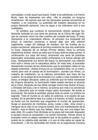 aconsejaba, a todo aquel que busca, matar a los patriarcas o al mismo
Buda, caso de tropezarse con ellos. «No te enredes en ninguna
enseñanza». Se supone que son los discípulos quienes encuentran al
maestro, y no viceversa. La autoridad del maestro descansa en su
propia liberación personal. Uno no sigue a los individuos sino a sus
cualidades.
El sendero que conduce al conocimiento directo aparece be-
llamente ilustrado en una serie de pinturas de la China del siglo XII,
que se conocen como los diez cuadros del cuidado del buey. El buey
representa a la «naturaleza última». Al principio (La búsqueda del
buey), el individuo comienza a buscar algo que sólo entrevé
vagamente. Luego (El hallazgo de huellas), por las huellas de su
propia conciencia, adquiere la primera evidencia de que hay realmente
un buey. Después de un tiempo (Primer atisbo), tiene su primera
experiencia directa: ahora ya sabe que el buey está en todas partes. A
continuación (La caza del buey), emprende una serie de prácticas
espirituales avanzadas para poder enfrentarse a la fuerza salvaje del
buey. Gradualmente (La doma del buey) va alcanzando una relación
más sutil e íntima con la naturaleza última. En esta fase, el buscador
desaprende muchas de las distinciones que le resultaban útiles en las
etapas anteriores. «Ahora el buey es un compañero libre, no un instru-
mento para arar el campo de la iluminación», escribe Lex Hinon, un
maestro de meditación, en el sabroso comentario que hace de los
cuadros. En la etapa de la iluminación (La vuelta a casa montado en el
buey), el antiguo discípulo, sabio ya, entiende que no había necesidad
de ninguna disciplina; la iluminación habla estado siempre al alcance
de la mano. Después de eso (Solo consigo mismo tras olvidar al buey,
y Olvidado del buey y de sí mismo), se acerca aún más a la conciencia
pura, y descubre que no existe ningún sabio iluminador. No existe la
iluminación. No existe la santidad, porque todo es santo. Lo profano es
sagrado. Todo el mundo es un sabio en potencia, a la espera de que
suceda. En la penúltima fase (La vuelta a la fuente), el sabio, buscador
se funde con los dominios que engendran el mundo de apariencias.
Surge un escenario de montañas, pinos, nubes y olas. «Ese crecer y
menguar de la vida no es ninguna ilusión, sino una manifestación de la
fuente», reza el letrero que hay debajo. Pero hay aún una etapa tras
este idilio. En cuadro final (Entrada en la plaza del mercado dispuesto
a ayudar) evoca la compasión y la acción humanas. Vemos ahora al
buscador como un alegre campesino que va de pueblo en pueblo. «La
puerta de su cabaña está cerrada, y ni aun el más sabio es capaz de
encontrarla. » Se ha zambullido tan hondo en la experiencia humana
 