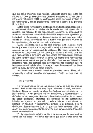 que no cabe encontrar sus huellas. Sabiendo ahora que todos los
sabios son uno, ya no sigue a los grandes maestros. Al contemplar la
intrínseca naturaleza del Buda en todos los seres humanos, incluso en
los taberneros y en los pescadores, conduce a todos a su perfecto
florecimiento.
Estas ideas forman parte de todas las tradiciones fundadas en el
conocimiento directo: el atisbo de la verdadera naturaleza de la
realidad, los peligros de las experiencias precoces, la necesidad de
adiestrar la atención, la eventual disociación respecto del ego o del yo
individual, la iluminación, el descubrimiento de que siempre había
estado ahí la luz, la conexión con la fuente que genera el mundo de
las apariencias, y la reunión con todo lo viviente.
Buda comparaba los métodos para alcanzar la liberación con una
balsa que nos conduce a la playa allá a lo lejos. Una vez en la orilla
opuesta, ya no hay necesidad de métodos. De modo semejante, el
maestro es comparado con un dedo que apunta a la luna. Una vez
que hemos visto la luna, una vez que hemos comprendido el proceso,
no tiene sentido seguir mirando al dedo. Lo mismo que necesitamos
hacernos ricos antes de poder descubrir que no necesitábamos
hacernos ricos, las técnicas que aprendemos nos enseñan que no
teníamos necesidad de ellas. Lo sagrado nos devuelve a lo profano,
pero ya nunca lo veremos como profano.
No necesitamos calmar nuestras pasiones, decía Blake, sino
solamente «cultivar nuestra comprensión... Todo lo que vive es
santo».
Flujo y totalidad
Hay dos principios claves que parecen surgir en toda experiencia
mística. Podríamos llamarlos «flujo» y «totalidad». El antiguo maestro
tibetano Tilopa se refería a ellos llamándolos «el principio de no
permanencia» y «el principio de no distinción», y recomendaba no
dañarlos en modo alguno. Nuestra cultura ha ido realmente en contra
de estos principios. Tratamos de congelar lo no permanente,
intentamos apresar lo que sólo puede existir en movimiento, en
libertad, en relación. Y traicionamos también a la totalidad, a la no
distinción, desmenuzando todo lo que cae bajo nuestros ojos, de
modo que dejamos de captar la conexión que subyace entre todas las
cosas en el universo.
En la experiencia mística se tiene la sensación de que «así es
como son las cosas». No como deseamos que sean, no tal como nos
 