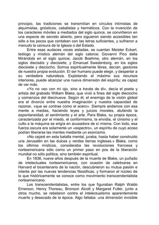 principio, las tradiciones se transmitían en círculos intimistas de
alquimistas, gnósticos, cabalistas y herméticos. Con la invención de
los caracteres móviles a mediados del siglo quince, se convirtieron en
una especie de secreto abierto, pero siguieron siendo accesibles tan
sólo a los pocos que contaban con las letras suficientes, y sufrieron a
menudo la censura de la Iglesia o del Estado.
Entre esas audaces voces aisladas, se cuentan Meister Eckart,
teólogo y místico alemán del siglo catorce; Giovanni Pico della
Mirándola en el siglo quince; Jacob Boehme, otro alemán, en los
siglos dieciséis y diecisiete; y Emanuel Swedenborg, en los siglos
diecisiete y dieciocho. Somos espiritualmente libres, decían, gestores
de nuestra propia evolución. El ser humano puede elegir, y despertar a
su verdadera naturaleza. Explotando al máximo sus recursos
interiores, puede alcanzar una nueva dimensión del espíritu; es capaz
de ver más.
«Yo no veo con mi ojo, sino a través de él», decía el poeta y
artista del grabado William Blake, que vivió a fines del siglo dieciocho
y comienzos del diecinueve. Según él, el enemigo de la visión global
era el divorcio entre nuestra imaginación y nuestra capacidad de
razonar, «que se contrae como el acero». Siempre andamos con esa
mente a medias, haciendo leyes y juicios morales, atufando la
espontaneidad, el sentimiento y el arte. Para Blake, su propia época,
caracterizada por el miedo, el conformismo, la envidia, el cinismo y el
culto a la máquina se erigía en acusadora de sí misma. Con todo, esa
fuerza oscura era solamente un «espectro», un espíritu de cuyo acoso
podían liberarse las mentes mediante un exorcismo.
«No cejaré en esta batalla mental, juraba, hasta haber construido
una Jerusalén en las dulces y verdes tierras inglesas.» Blake, como
los últimos místicos, consideraba las revoluciones francesa y
norteamericana sólo como un primer paso en pos de la liberación
mundial no sólo política, sino también espiritual.
En 1836, nueve años después de la muerte de Blake, un puñado
de intelectuales norteamericanos, con ocasión de celebrarse en
Harvard el bicentenario de la nación, descubrieron su mutua pasión e
interés por las nuevas tendencias filosóficas, y formaron el núcleo de
lo que históricamente se conoce como movimiento transcendentalista
norteamericano.
Los transcendentalistas, entre los que figuraban Ralph Waldo
Emerson, Henry Thoreau, Bronson Alcott y Margaret Fuller, junto a
otros mucho, se rebelaron contra el intelectualismo aparentemente
muerto y desecado de la época. Algo faltaba: una dimensión invisible
 