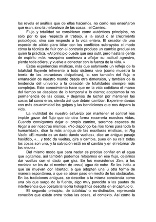 las revela el análisis que de ellas hacemos, no como nos enseñaron
que eran, sino la naturaleza de las cosas, el Camino.
Flujo y totalidad se consideran como auténticos principios, no
sólo por lo que respecta al trabajo, a la salud o al crecimiento
psicológico, sino con respecto a la vida entera. El creador de una
especie de aikido para lidiar con los conflictos subrayaba el modo
cómo la técnica de fluir con el contrario produce un cambio gradual en
quien la practica. «Al principio puede que sea sutil, pero hasta la gente
de espíritu más mezquino comienza a aflojar su actitud agresiva,
pierde toda cólera, y vuelve a conectar con la fuerza de la vida. »
Estas experiencias místicas, más que solamente un reflejo de la
totalidad fluyente inherente a todo sistema vivo (como muestra la
teoría de las estructuras disipativas), lo son también del flujo o
emanación de nuestro mundo desde otra dimensión, y también de la
tendencia del universo a la creación de totalidades siempre más
complejas. Este conocimiento hace que en la vida cotidiana el marco
del tiempo se desplace de lo temporal a lo eterno; aceptamos la no
permanencia de las cosas, y dejamos de luchar por mantener las
cosas tal como eran, siendo así que deben cambiar. Experimentamos
con más ecuanimidad los golpes y las bendiciones que nos depara la
vida.
La inutilidad de nuestro esfuerzo por mantener el control nos
impide gozar del flujo que de otra forma recorrería nuestras vidas.
Cuando consigamos dejar el propio camino, seremos capaces de
llegar a ser nosotros mismos. «Yo dispongo los ríos libres para toda la
humanidad», dice la más antigua de las escrituras místicas, el Rig
Veda. «El mundo es un dado dando vueltas», dice un antiguo pasaje
hasídico, «... y todo da vueltas, gira y cambia, pues en su raíz todas
las cosas son uno, y la salvación está en el cambio y en el retornar de
las cosas».
Del mismo modo que para nadar es preciso confiar en el agua
que agitamos, así también podemos relajarnos en ese flujo, dejarnos
dar vueltas con el dado que gira. En los monasterios Zen, a los
novicios se les da el nombre de unsui, agua de nube. Se les incita a
que se muevan con libertad, a que adopten una u otra forma de
manera espontánea, a que se abran paso en medio de los obstáculos.
En las tradiciones antiguas, se describe a la misma conciencia como
una ola que surge de la fuente, algo muy parecido a las pautas de
interferencia que postula la teoría holográfica descrita en el capítulo 6.
El segundo principio, de totalidad o no-distinción, representa
conexión que existe entre todas las cosas, el contexto. Así como la
 