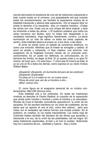 ciencia demuestra la existencia de una red de relaciones subyacente a
todo cuanto existe en el universo, una parpadeante red que conecta
todos los acontecimientos, así también la experiencia mística de la
totalidad trasciende y abarca toda separación. «En el espacio libre no
existe la derecha ni la izquierda», dice un maestro hasídico. «Todas
las almas son una. Cada una es una chispa del alma original, y ésta
es inherente a todas las almas. » El budismo sostiene que todos los
seres humanos son Budas, pero no todos han despertado a su
verdadera naturaleza. Yoga significa, literalmente, «unión». La plena
iluminación es un voto de salvar «a todos los seres capaces de
sentir». Esta totalidad abarca el propio yo, a los otros, a las ideas.
El amor se siente como un estado de conciencia dinámico, no
como una emoción. Mientras que el miedo es encogido y caótico, el
amor es amplio y coherente ~n flujo creativo, una armonía, una
aceptación de la fragilidad humana nacida de un profundo auto-
conocimiento. Es un poder sin defensas, es comunicación, es un
borrarse los límites, es llegar al final. El yo queda unido a un gran Sí
mismo: tat tvam assi, «Tú eres Eso». Y como ese Sí mismo es total, el
yo se une en Él a todos los demás, como expresa en su visión mística
William Blake:
¡Despierta! ¡Despierta, oh durmiente del país de las sombras!,
¡Despierta! ¡Expándele!
Yo estoy en ti y tú estás en mí, en mutuo amor......
Fibras de amor que van de un hombre a otro...
¡Mira!, somos Uno.
O, como figura en el anagrama personal de un místico con-
temporáneo, IMU URI (Somos Uno).
Esta totalidad une a los contrarios. En todas las tradiciones
místicas se describe al Centro Radical: la curación de la separación
que existe entre hombre y hombre y entre el hombre y la naturaleza.
Nicolás de Cusa lo llamaba coincidentia oppositorum, la unión de los
opuestos. En los escritos hasídicos es «la unión de cualidades, de los
pares que se oponen el uno al otro, como dos colores... pero que
vistos con el verdadero ojo interior forman una simple unidad». En el
budismo, es madhya, la vía media trascendente. Los indios kogi de
Colombia hablan también del Sendero de las Almas que asciende y
desciende a la vez, de la unión de las polaridades, del sol negro. En
estas tradiciones espirituales, el bien y el mal no existen. Solamente
hay luz o ausencia de luz... totalidad y ruptura... flujo y lucha.
 