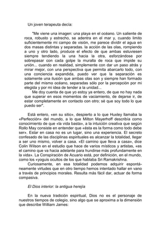 Un joven terapeuta decía:
"Me viene una imagen: una playa en el océano. Un saliente de
roca, robusto y estrecho, se adentra en el mar y, cuando limito
suficientemente mi campo de visión, me parece dividir el agua en
dos masas distintas y separadas. la acción de las olas, rompiendo
a uno y otro lado, produce el efecto de que ambas estuviesen
siempre tendiendo la una hacia la otra, esforzándose por
sobrepasar con cada golpe la muralla de roca que impide su
unión... cuando en realidad, simplemente con dar un paso atrás y
mirar mejor, con una perspectiva que permita abarcarlo todo, con
una conciencia expandida, puedo ver que la separación es
solamente una ilusión que ambas olas son y siempre han formado
parte del mismo océano, separadas sólo por la percepción por mi
elegida y por mi idea de tender a la unidad...
Me doy cuenta de que yo estoy ya entero, de que no hay nada
que superar en esos momentos de vaciamiento, de dejarse ir, de
estar completamente en contacto con otro; sé que soy todo lo que
puedo ser".
Está entero, «en su sitio», despierto a lo que Huxley llamaba la
«Perfección» del mundo, a lo que Milton Mayerhoff describía como
conocimiento de que «la vida basta», a la intuición creativa que según
Rollo May consiste en entender que «ésta es la forma como todo debe
ser». Estar en casa no es un lugar, sino una experiencia. El secreto
confesado de las disciplinas espirituales es alcanzar la totalidad, llegar
a ser uno mismo, volver a casa. «El camino que lleva a casa», dice
Colin Wilson en el estudio que hace de varios místicos y artistas, «es
el camino que va hacia adelante para hundirse más profundamente en
la vida». La Conspiración de Acuario está, por definición, en el mundo,
como los «yoguis ocultos de los que hablaba Sri Ramakrishna.
Curiosamente, en esa totalidad podemos adquirir espontá-
neamente virtudes que en otro tiempo hemos intentado hallar en vano
a través de principios morales. Resulta más fácil dar, actuar de forma
compasiva.
El Dios interior: la antigua herejía
En la nueva tradición espiritual, Dios no es el personaje de
nuestros tiempos de colegio, sino algo que se aproxima a la dimensión
que describe William James:
 