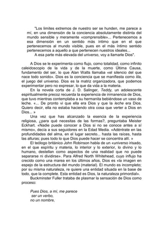 "Los limites extremos de nuestro ser se hunden, me parece a
mí, en una dimensión de la conciencia absolutamente distinta del
mundo sensible y meramente «comprensible»... Pertenecemos a
esa dimensión en un sentido más íntimo que en el que
pertenecemos al mundo visible, pues en el más íntimo sentido
pertenecemos a aquello a que pertenecen nuestros ideales...
A esa parte más elevada del universo, voy a llamarle Dios".
A Dios se le experimenta como flujo, como totalidad, como infinito
caleidoscopio de la vida y de la muerte, como Última Causa,
fundamento del ser, lo que Alan Watts llamaba «el silencio del que
nace todo sonido». Dios es la conciencia que se manifiesta como lila,
el juego del universo. Dios es la matriz organizadora, que podemos
experimentar pero no expresar, lo que da vida a la materia.
En la novela corta de J. D. Salinger, Teddy, un adolescente
espiritualmente precoz recuerda la experiencia de inmanencia de Dios,
que tuvo mientras contemplaba a su hermanita bebiéndose un vaso de
leche. «... De pronto vi que ella era Dios y que la leche era Dios.
Quiero decir, ella no estaba haciendo otra cosa que verter a Dios en
Dios... »
Una vez que has alcanzado la esencia de la experiencia
religiosa, ¿para qué necesitas de las formas?, preguntaba Meister
Eckhart. «Nadie puede conocer a Dios si no se conoce antes a sí
mismo», decía a sus seguidores en la Edad Media. «Adéntrate en las
profundidades del alma, en el lugar secreto... hasta las raíces, hasta
las alturas; pues todo lo que Dios puede hacer se concentra allí. »
El teólogo británico John Robinson habla de un «universo irisado,
en el que espíritu y materia, lo interior y lo exterior, lo divino y lo
humano, destellan como aspectos de una realidad que no puede
separarse ni dividirse». Para Alfred North Whitehead, cuyo influjo ha
crecido como una marea en los últimos años, Dios es «la imagen en
espejo de la estructura del mundo (material). El mundo es incompleto;
por su misma naturaleza, re quiere una entidad situada en la base de
todo, que la complete. Esta entidad es Dios, la naturaleza primordial».
Buckminster Fuller trataba de plasmar la sensación de Dios como
proceso:
Pues Dios, a mí, me parece
ser un verbo,
no un nombre,
 