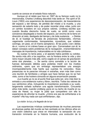cuanto se conoce en el estado físico natural».
Aunque en el relato que hizo en 1927 de su famoso vuelo no lo
mencionaba, Charles Lindberg describió más tarde en The spirit of St.
Louis (1953) una experiencia de descorporeización, de trascendencia
del espacio y del tiempo, de pérdida del miedo a la muerte, y una
sensación de saberlo todo y de poder recordar otras vidas, junto con
un cambio duradero en sus propios valores. Lindberg escribe que
cuando llevaba dieciocho horas de vuelo, se sintió como «una
conciencia desplegada a través del espacio, por encima de la tierra en
dirección al cielo, desligada del tiempo y de toda sustancia. . .» Detrás
de él, el fuselaje se llenaba de presencias fantasmales, «formas
vagamente contorneadas, transparentes, movedizas, que volaban
conmigo, sin peso, en el mismo aeroplano». Él las podía «ver» detrás
de sí, «como sí mi cráneo fuese un gran ojo». Conversaban con él, le
daban consejos sobre problemas de la navegación, «transmitiéndome
mensajes de importancia, inalcanzables en la vida cotidiana».
Su cuerpo no tenía peso, y el aparato había perdido su solidez.
Se sentía más afín a los espíritus, «en la frontera entre la vida y otro
reino mayor situado más allá, como cogido en el campo de gravitación
entre dos planetas... ». Se sentía como sometido a la acción de
fuerzas demasiado débiles para poderlas medir con los medios
ordinarios, «pero que sin embargo representaban una energía
incomparablemente más fuerte que cuantas he conocido». Esas
presencias no le parecían intrusas ni extrañas, eran más bien como
una reunión de familiares y amigos que hace tiempo que no se han
visto, como si las hubiera conocido en alguna encarnación pasada.
«La muerte ya no es el punto final que solía ser, sino más bien la
entrada a una existencia nueva y libre», escribía. Todos los valores de
sus veinticinco años, incluyendo la importancia acordada a su vuelo,
largamente soñado sufrieron una aguda transformación. Cincuenta
años más tarde, cuando Lindberg yacía en su lecho de muerte en su
casa de Hawai, su mujer le pidió que compartiera con ella la
experiencia de afrontar la muerte. ¿Cómo era eso de enfrentarse a la
muerte? «No hay nada con qué enfrentarse», dijo.
La visión: la luz y la llegada de la luz
Las experiencias místicas contemporáneas de muchas personas
en diversas partes del mundo se han centrado en los últimos años en
una visión colectiva que crece en intensidad: la sensación de una
transición inminente en la historia humana, una evolución de la
 