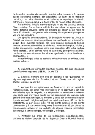 de todos los mundos, donde se le muestra la luz primera, a fin de que
pueda esforzarse siempre por alcanzarla. El sadik de la tradición
hasídica, como el bodhisattva en el budismo, es aquel que ha dejado
entrar en sí mismo a la luz y la hace brillar de nuevo sobre el mundo.
Para Plotino, filósofo místico del siglo III, era «la clara luz en que
Ello consiste». En la danza sufí de los derviches, se «gira» con la
mano derecha elevada, como un símbolo de atraer la luz hacia la
tierra. El chamán consigue un estado de equilibrio perfecto para poder
ver una luz cegadora.
Un apócrifo contemporáneo, El Evangelio Acuario de Jesús el
Cristo7, expresa en términos poéticos ese sueño de luz y liberación.
Según dice, nuestros templos han sido durante demasiado tiempo
tumbas de cosas escondidas en el tiempo. Nuestros templos, criptas y
grutas son oscuros. No dejan ver lo que esconden. «En la luz no hay
nada secreto... En el camino hacia la luz no hay peregrinos solitarios.
Los hombres sólo alcanzan las alturas ayudando a otros hombres a
alcanzarlas... »
«Sabemos que la luz se acerca a nosotros sobre las colinas. Dios
acelera la luz. »
1. Swedenborg: pensador espiritual nórdico del siglo dieciocho
que influyó en Inglaterra y EE.UU. (N. del T.)
2. Shakers: nombre con que se designa a los quáqueros en
algunas regiones de los Estados Unidos. Shake: sacudir, agitar.
Quake: temblar. (N. del T.)
3. Aunque los conspiradores de Acuario no son en absoluto
representativos, por estar más interesados en lo espiritual y ser más
iconoclastas que la mayoría, sus respuestas al cuestionario ofrecen
una pauta que muy bien puede ser un preanuncio del cambio más
general que está por llegar. El noventa y cinco por ciento tenían algún
tipo de trasfondo religioso original, por débil que fuese (55 por ciento
protestante, 20 por ciento judío, 18 por ciento católico, 2 por ciento
otro distinto, y 5 por ciento «ninguno»). Solamente un 19 por ciento se
consideraban activos en su tradición de alguna manera, porcentaje
que incluye a varios clérigos, ex clérigos y teólogos.
4. Amtrack: La crisis de los ferrocarriles estadounidenses,
claramente visible después de la Segunda Guerra Mundial intentó
 