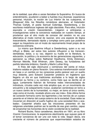 de la realidad, que ellos a veces llamaban la Superalma. En busca de
entendimiento, acudieron a beber a fuentes muy diversas: experiencia
personal, intuición, la noción de Luz Interior de los cuáqueros, el
Bhagavad Gita, los filósofos románticos alemanes, el historiador
Thomas Carlyle, el poeta Samuel Coleridge, Swedenborg, y los
escritores metafísicos ingleses del siglo diecisiete. Para ellos, intuición
equivalía a «razón trascendental». Llegaron a anticiparse a
investigaciones sobre la conciencia realizadas en nuestro tiempo, al
proclamar que el otro modo de conocer del cerebro no es una
alternativa al modo normal de razonar, sino una especie de lógica
trascendente, demasiado rápida y compleja como para que podamos
seguir su trayectoria con el modo de razonamiento lineal propio de la
conciencia ordinaria.
Lo mismo que Boehme influyó a Swedenborg, quien a su vez
influyó a Blake, así estos tres autores influyeron a los transcen-
dentalistas; éstos, a su vez, dejaron su huella en la literatura, la
educación, la política y la economía de las generaciones siguientes, y
ejercieron su influjo sobre Nathaniel Hawthorne, Emily Dickinson,
Herman Melville, Walt Whitman, John Dewey, los fundadores del
partido laborista británico, Gandhi y Martin Luther King.
A fines del siglo diecinueve y comienzos del veinte el indus-
trialismo estaba en plena floración. Una extensa transformación social
en base a un cambio en los corazones podía parecer aún un sueño
muy distante, pero Edward Carpenter predecía en Inglaterra que
llegaría un día en que tradiciones acuñadas a lo largo de siglos
perderían su forma y su contorno, como hielo que se derrite en el
agua. Lentamente habrían de formarse redes interconectadas de
individuos, círculos cada vez más amplios que, en un movimiento de
encuentro y de solapamiento mutuo, acabarían cerrándose en torno a
un nuevo centro de la humanidad, «o mejor, en torno al único centro,
viejo como el mundo, revelado ahora una vez más». Esta última forma
de conexión formaría como los ligamentos y los nervios de un cuerpo
yacente en el interior del cuerpo externo de la sociedad. Esas redes se
moverían en dirección al sueño fugitivo de «una sociedad libre y aca-
bada». Carpenter añadía que las intuiciones presentes en las
religiones orientales podrían ser la semilla de ese gran cambio, capaz
de ensanchar los horizontes de la visión occidental de la realidad.
Richard Bucke, físico canadiense, describía en 1901, en su libro
Cosmic Conciousness, la experiencia electrizante que supuso para él
el tomar conciencia de ser uno con toda la vida. Según decía, era
creciente el número de personas que experimentaban estados de
 