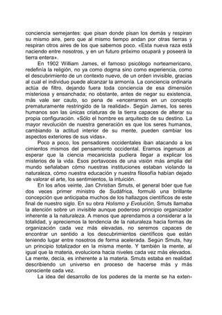 conciencia semejantes: que pisan donde pisan los demás y respiran
su mismo aire, pero que al mismo tiempo andan por otras tierras y
respiran otros aires de los que sabemos poco. «Esta nueva raza está
naciendo entre nosotros, y en un futuro próximo ocupará y poseerá la
tierra entera».
En 1902 William James, el famoso psicólogo norteamericano,
redefinía la religión, no ya como dogma sino como experiencia, como
el descubrimiento de un contexto nuevo, de un orden invisible, gracias
al cual el individuo puede alcanzar la armonía. La conciencia ordinaria
actúa de filtro, dejando fuera toda conciencia de esa dimensión
misteriosa y ensanchada; no obstante, antes de negar su existencia,
más vale ser cauto, so pena de «encerrarnos en un concepto
prematuramente restringido de la realidad». Según James, los seres
humanos son las únicas criaturas de la tierra capaces de alterar su
propia configuración. «Sólo el hombre es arquitecto de su destino. La
mayor revolución de nuestra generación es que los seres humanos,
cambiando la actitud interior de su mente, pueden cambiar los
aspectos exteriores de sus vidas».
Poco a poco, los pensadores occidentales iban atacando a los
cimientos mismos del pensamiento occidental. Eramos ingenuos al
esperar que la ciencia mecanicista pudiera llegar a explicar los
misterios de la vida. Esos portavoces de una visión más amplia del
mundo señalaban cómo nuestras instituciones estaban violando la
naturaleza, cómo nuestra educación y nuestra filosofía habían dejado
de valorar el arte, los sentimientos, la intuición.
En los años veinte, Jan Christian Smuts, el general bóer que fue
dos veces primer ministro de Sudáfrica, formuló una brillante
concepción que anticipaba muchos de los hallazgos científicos de este
final de nuestro siglo. En su obra Holismo y Evolución, Smuts llamaba
la atención sobre un invisible aunque poderoso principio organizador
inherente a la naturaleza. A menos que aprendamos a considerar a la
totalidad, y apreciemos la tendencia de la naturaleza hacia formas de
organización cada vez más elevadas, no seremos capaces de
encontrar un sentido a los descubrimientos científicos que están
teniendo lugar entre nosotros de forma acelerada. Según Smuts, hay
un principio totalizador en la misma mente. Y también la mente, al
igual que la materia, evoluciona hacia niveles cada vez más elevados.
La mente, decía, es inherente a la materia. Smuts estaba en realidad
describiendo un universo en proceso de hacerse más y más
consciente cada vez.
La idea del desarrollo de los poderes de la mente se ha exten-
 