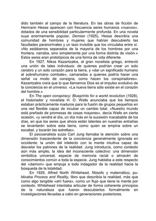 dido también al campo de la literatura. En las obras de ficción de
Hermann Hesse aparecen con frecuencia seres humanos «nuevos»,
dotados de una sensibilidad particularmente profunda. En una novela
suya enormemente popular, Demian (1925), Hesse describía una
comunidad de hombres y mujeres que habían descubierto las
facultades paranormales y un lazo invisible que los vinculaba entre sí.
«No estábamos separados de la mayoría de los hombres por una
frontera, narraba, sino simplemente por una forma distinta de visión.»
Estos seres eran prototípicos de una forma de vida diferente.
En 1927, Nikos Kazantzakis, el gran novelista griego, entrevió
una unión de tales individuos: de quienes podrían crear un solo
cerebro y un solo corazón para la tierra, y «dar un significado humano
al sobrehumano combate», camaradas a quienes podría hacer una
señal «a modo de consigna, como hacen los conspiradores».
Kazantzakis creía que lo que llamamos Dios es el impulso evolutivo de
la conciencia en el universo. «La nueva tierra sólo existe en el corazón
del hombre.»
En The open conspiracy: Blueprints for a world revolution (1928),
el historiador y novelista H. O. Wells anunciaba que los tiempos
estaban prácticamente maduros para la fusión de grupos pequeños en
una red flexible capaz de incubar un cambio total. «Nuestro mundo
está preñado de promesas de cosas mayores», decía Wells en cierta
ocasión, «y vendrá el día, un día más en la sucesión inacabable de los
días, en que los seres que ahora están latentes en nuestras entrañas
se levantarán sobre esta tierra, como quien se empina sobre un
escabel, y tocarán las estrellas».
El psicoanalista suizo Carl Jung llamaba la atención sobre una
dimensión trascendente de la conciencia generalmente ignorada en
occidente: la unión del intelecto con la mente intuitiva capaz de
desvelar los patrones de la realidad. Jung introducía, como contexto
aún más amplio, la idea del inconsciente colectivo: una dimensión
simbólica universal, especie de memoria racial o almacén de
conocimientos común a toda la especie. Jung hablaba a este respecto
del «daimon» que empuja a todo indagador de la realidad hacia la
búsqueda de la totalidad.
En 1929, Alfred North Whitehead, filósofo y matemático, pu-
blicaba Process and Reality, libro que describía la realidad, más que
como algo tangible «ahí fuera», como un flujo que tiene la mente por
contexto. Whitehead intentaba articular de forma coherente principios
de la naturaleza que fueron descubiertos formalmente en
investigaciones llevadas a cabo en generaciones posteriores.
 