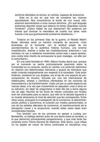sentimos afectados no somos, en cambio, capaces de aclaramos.
Esta es la era en que han de cumplirse las visiones
apocalípticas. Nos encontrarnos al borde de una nueva vida,
estamos asomándonos a unos nuevos dominios. ¿En qué lenguaje
podremos describir cosas que todavía no tienen asignados nuevos
nombres? ¿Cómo hablar de sus relaciones? No podemos por
menos que divinizar la naturaleza de cuanto nos atrae, esas
fuerzas a las que gustosamente prestamos obediencia..."
Todavía en los primeros días de la guerra, el filósofo Martín
Buber afirmaba sentir un hambre creciente de cercanía. «Veo
levantarse en el horizonte, con la lentitud propia de los
acontecimientos de la auténtica historia humana, una enorme
insatisfacción, distinta a todas las insatisfacciones anteriores.» Los
hombres no van a rebelarse meramente contra este o aquel opresor,
sino contra todo intento de enmascarar la gran nostalgia, «el afán por
lo comunitario».
En una carta fechada en 1940, Aldous Huxley decía que, aunque
por el momento se sentía profundamente pesimista sobre la
humanidad en su conjunto, sentía en cambio «un profundo optimismo
en relación con determinados individuos y grupos de individuos que
están viviendo marginalmente con respecto a la sociedad». Este autor
británico, residente en Los Angeles, era el eje de una especie de pre-
conspiración de Acuario, formada por una red internacional de
intelectuales, artistas y científicos interesados en las nociones de
trascendencia y de transformación. Cada uno por su parte esparcía las
nuevas ideas, a la vez que mutuamente se apoyaban unos a otros en
su esfuerzo, sin dejar de preguntarse si todo ello iba a servir alguna
vez de algo. Muchos de los focos de interés cultivados por Huxley
eran tan avanzados para su época, que sólo en la década siguiente a
su muerte alcanzaron el nivel de atención que les correspondía. Entre
otras cosas, propugnó la investigación de la conciencia, la descentrali-
zación política y económica, la curación por medios paranormales, el
uso de los estados alterados de conciencia, el reentrenamiento de la
percepción visual y la acupuntura, cuando todas estas ideas eran
consideradas herejías.
Fue también uno de los primeros en apoyar a Ludwig von
Bertalanffy, un biólogo alemán autor de una teoría sobre el contexto, a
la que denominó primeramente perspectivismo, y que más tarde fue
conocida como Teoría General de Sistemas. Esta teoría, cuyo influjo
no ha dejado de crecer de forma continuada en disciplinas muy
 