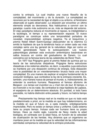 contra la entropía. Lo cual implica una nueva filosofía de la
complejidad, del movimiento y de la duración. La complejidad se
reconoce por la necesidad de ligar el objeto a su entorno, el fenómeno
observado al sujeto observador. La obsesión por encontrar un último
elemento simple se desvanece. Nos habituamos a convivir con la
paradoja: cuanto más autónomo se es, más se depende del entorno.
El viejo paradigma reducía el movimiento al reposo, la inteligibilidad a
la tautología, el tiempo a su representación espacial. El nuevo
paradigma se construye sobre una temporalidad portadora de
novedad, imprevisibilidad, entropía negativa. Ya el bioquímico y
premio Nobel Albert Szent-Gyorgyi (descubridor de la vitamina C)
emitió la hipótesis de que la tendencia hacia un orden cada vez más
complejo sería una ley general de la naturaleza: Algo así como un
instinto generalizado hacia la autosuperación. Los nuevos
paleontólogos plantean esta evolución antientrópica basándose en
saltos bruscos en contra del gradualismo de Darwin. Lo cual
coincidiría con la famosa teoría de las catástrofes de René Thom.
En 1977 Ilya Prigogine ganó el premio Nobel de química por su
teoría de las estructuras disipativas. Prigogine llama estructuras
disipativas a los sistemas abiertos, es decir, a aquellos cuya estructura
se mantiene por una disipación continua de energía. Esta disipación
crea la posibilidad de un «reordenamiento» brusco hacia una mayor
complejidad. Es una manera de explicar el enigma fundamental de la
evolución biológica, que contradice la ley de la entropía creciente. Es,
también, una manera nueva de pensar el mundo, e, indirectamente, de
entender la aventura humana. Reaparece el famoso aforismo de
Bergson: «Le temps est invention ou u n'est rien de tout. El tiempo, o
es invención o no es nada. Se contradice la vieja hipótesis de Laplace,
el espejismo de un determinismo absoluto. En puridad, si todo fuera
previsible, no habría distinción entre pasado y futuro; no habría tiempo
real.
Precisamente hay tiempo real en la medida en que no todo está
predeterminado a priori, en la medida en que hay indeterminismo, en
la medida en que el futuro es, a cada instante, ontológicamente
imprevisible. Pero no existe un tiempo único y uniforme. Cada sistema
tiene su propio tiempo. Incluso cada ser humano tiene su propio
tiempo. Hace ya medio siglo, Lecomte de Noúy medía la edad
biológica, en contraste con la edad física, en función de la velocidad
de cicatrización de las heridas. Hoy diríamos que un organismo se
mantiene joven en la medida en que la velocidad de las informaciones
asimiladas compensa la velocidad de la entropía producida.
 