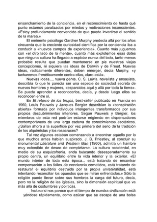 ensanchamiento de la conciencia, en el reconocimiento de hasta qué
punto estamos paralizados por miedos y motivaciones inconscientes.
«Estoy profundamente convencido de que puede invertirse el sentido
de la marea.»
El eminente psicólogo Gardner Murphy predecía allá por los años
cincuenta que la creciente curiosidad científica por la conciencia iba a
conducir a «nuevos campos de experiencia». Cuanto más juguemos
con «el otro lado de la mente», cuanto más explotemos esas dotes
que ninguna cultura ha llegado a explotar nunca del todo, tanto menos
probable resulta que puedan mantenerse en pie nuestras viejas
concepciones, ni siquiera las ideas de Darwin y de Freud. Nuevas
ideas, radicalmente diferentes, deben emerger, decía Murphy, «y
lucharemos frenéticamente contra ellas, claro está».
Nuevas ideas..., nueva gente. C. S. Lewis, novelista y ensayista,
describía lo que le parecía ser una especie de sociedad secreta de
nuevos hombres y mujeres, «esparcidos aquí y allá por toda la tierra».
Se puede aprender a reconocerlos, decía, y desde luego ellos se
reconocen entre sí.
En El retorno de los brujos, best-seller publicado en Francia en
1960, Louis Pauwels y Jacques Bergier describían la «conspiración
abierta» formada por individuos inteligentes transformados por sus
propios descubrimientos interiores. Según Pauwels y Bergier, los
miembros de esta red podrían estarse erigiendo en dispensadores
contemporáneos de una larga cadena de conocimientos esotéricos.
¿Salían ahora a la superficie por vez primera del seno de la tradición
de los alquimistas y los rosacruces?
Tal vez algunos estaban comenzando a encontrar aquello por lo
que muchos antes habían suspirado. J. B. Priestley, al concluir su
monumental Literature and Western Man (1960), admitía un hambre
muy extendido de deseo de completarse. La cultura occidental, en
medio de su esquizofrenia, anda buscando desesperadamente su
propio centro, un equilibrio entre la vida interior y la exterior. «El
mundo interior de toda esta época... está tratando de encontrar
compensación a los fallos de conciencia cometidos, está tratando de
restaurar el equilibrio destruido por la propia unilateralidad, está
intentando reconciliar los opuestos que se miran enfrentados.» Sólo la
religión puede llevar sobre sus hombros la carga del futuro, decía,
pero no la religión de las iglesias, sino la dimensión espiritual que va
más allá de costumbres y políticas.
Incluso si nos parece que el tiempo de nuestra civilización está
yéndose rápidamente, como azúcar que se escapa de una bolsa
 