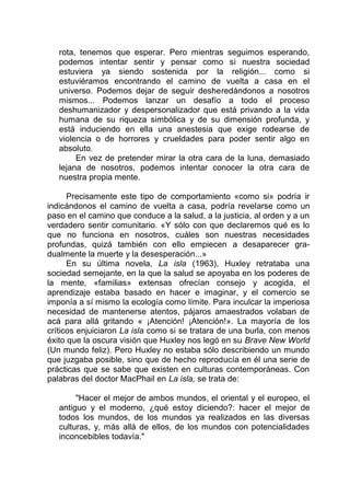 rota, tenemos que esperar. Pero mientras seguimos esperando,
podemos intentar sentir y pensar como si nuestra sociedad
estuviera ya siendo sostenida por la religión... como si
estuviéramos encontrando el camino de vuelta a casa en el
universo. Podemos dejar de seguir desheredándonos a nosotros
mismos... Podemos lanzar un desafío a todo el proceso
deshumanizador y despersonalizador que está privando a la vida
humana de su riqueza simbólica y de su dimensión profunda, y
está induciendo en ella una anestesia que exige rodearse de
violencia o de horrores y crueldades para poder sentir algo en
absoluto.
En vez de pretender mirar la otra cara de la luna, demasiado
lejana de nosotros, podemos intentar conocer la otra cara de
nuestra propia mente.
Precisamente este tipo de comportamiento «como si» podría ir
indicándonos el camino de vuelta a casa, podría revelarse como un
paso en el camino que conduce a la salud, a la justicia, al orden y a un
verdadero sentir comunitario. «Y sólo con que declaremos qué es lo
que no funciona en nosotros, cuáles son nuestras necesidades
profundas, quizá también con ello empiecen a desaparecer gra-
dualmente la muerte y la desesperación...»
En su última novela, La isla (1963), Huxley retrataba una
sociedad semejante, en la que la salud se apoyaba en los poderes de
la mente, «familias» extensas ofrecían consejo y acogida, el
aprendizaje estaba basado en hacer e imaginar, y el comercio se
imponía a sí mismo la ecología como límite. Para inculcar la imperiosa
necesidad de mantenerse atentos, pájaros amaestrados volaban de
acá para allá gritando « ¡Atención! ¡Atención!». La mayoría de los
críticos enjuiciaron La isla como si se tratara de una burla, con menos
éxito que la oscura visión que Huxley nos legó en su Brave New World
(Un mundo feliz). Pero Huxley no estaba sólo describiendo un mundo
que juzgaba posible, sino que de hecho reproducía en él una serie de
prácticas que se sabe que existen en culturas contemporáneas. Con
palabras del doctor MacPhail en La isla, se trata de:
"Hacer el mejor de ambos mundos, el oriental y el europeo, el
antiguo y el moderno, ¿qué estoy diciendo?: hacer el mejor de
todos los mundos, de los mundos ya realizados en las diversas
culturas, y, más allá de ellos, de los mundos con potencialidades
inconcebibles todavía."
 