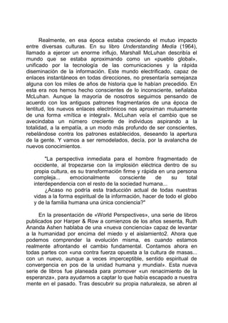 Realmente, en esa época estaba creciendo el mutuo impacto
entre diversas culturas. En su libro Understanding Media (1964),
llamado a ejercer un enorme influjo, Marshall McLuhan describía el
mundo que se estaba aproximando como un «pueblo global»,
unificado por la tecnología de las comunicaciones y la rápida
diseminación de la información. Este mundo electrificado, capaz de
enlaces instantáneos en todas direcciones, no presentaría semejanza
alguna con los miles de años de historia que le habían precedido. En
esta era nos hemos hecho conscientes de lo inconsciente, señalaba
McLuhan. Aunque la mayoría de nosotros seguimos pensando de
acuerdo con los antiguos patrones fragmentarios de una época de
lentitud, los nuevos enlaces electrónicos nos aproximan mutuamente
de una forma «mítica e integral». McLuhan veía el cambio que se
avecindaba un número creciente de individuos aspirando a la
totalidad, a la empatía, a un modo más profundo de ser conscientes,
rebelándose contra los patrones establecidos, deseando la apertura
de la gente. Y vamos a ser remodelados, decía, por la avalancha de
nuevos conocimientos.
"La perspectiva inmediata para el hombre fragmentado de
occidente, al tropezarse con la implosión eléctrica dentro de su
propia cultura, es su transformación firme y rápida en una persona
compleja... emocionalmente consciente de su total
interdependencia con el resto de la sociedad humana...
¿Acaso no podría esta traducción actual de todas nuestras
vidas a la forma espiritual de la información, hacer de todo el globo
y de la familia humana una única conciencia?"
En la presentación de «World Perspectives», una serie de libros
publicados por Harper & Row a comienzos de los años sesenta, Ruth
Ananda Ashen hablaba de una «nueva conciencia» capaz de levantar
a la humanidad por encima del miedo y el aislamiento2. Ahora que
podemos comprender la evolución misma, es cuando estamos
realmente afrontando el cambio fundamental. Contamos ahora en
todas partes con «una contra fuerza opuesta a la cultura de masas...
con un nuevo, aunque a veces imperceptible, sentido espiritual de
convergencia en pos de la unidad humana y mundial». Esta nueva
serie de libros fue planeada para promover «un renacimiento de la
esperanza», para ayudarnos a captar lo que había escapado a nuestra
mente en el pasado. Tras descubrir su propia naturaleza, se abren al
 