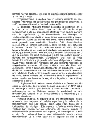 hombre nuevas opciones, «ya que es la única criatura capaz de decir
"sí" o "no" a la vida».
Progresivamente, a medida que un número creciente de pen-
sadores influyentes iba considerando las posibilidades existentes, la
visión transformativa se iba haciendo más creíble.
El psicólogo Abraham Maslow postulaba la existencia en el
hombre de un instinto innato que va más allá de la simple
supervivencia o de las necesidades afectivas, y se traduce por una
sed de significación y de trascendencia. Su concepto de
«autorrealización» consiguió en poco tiempo una extensión y acepta-
ción general. «Cada vez resulta más claro, escribía Maslow, que se
está gestando una revolución filosófica. Está desarrollándose
rápidamente un sistema globalizador, como un árbol que estuviese
comenzando a dar fruto en todas sus ramas al mismo tiempo.»
Maslow hablaba de un grupo de individuos, «vanguardia scout de la
raza», que sobrepasaban con mucho los criterios tradicionales de lo
que se entiende por salud psicológica, y a los que gustaba aplicar el
nombre de «trascendentes». Confeccionó una lista de unos
trescientos individuos y grupos de individuos inteligentes y creativos,
cuyas vidas habían sido marcadas por una frecuente repetición de
«experiencias cumbre» (término acuñado por él). Una «red
eupsíquica», como él la llamaba, literalmente «de alma buena». Según
decía, los trascendentes sentían una irresistible atracción mutua en
una habitación donde hubiera más de cien personas, y sólo dos o tres
de ellos, serían capaces de reconocerse entre si rápidamente, lo
mismo pueden ser hombres de negocios o ingenieros, que políticos,
sacerdotes o poetas.
En Inglaterra, Colin Wilson, en un añadido a su famoso estudio
sobre la alienación, The Outsider, llamaba la atención en 1967 sobre
la encrucijada crítica que Maslow y otros estaban desvelando
calladamente en los Estados Unidos: la posibilidad de una
metamorfosis humana, en un mundo abierto a la creatividad y a la
experiencia mística.
Ninguna analogía, ni siquiera la de una metamorfosis, resulta
adecuada para expresar el carácter repentino y lo radical de la
transformación que nos espera, decía John Platt, físico de la
Universidad de Michigan. Sólo algunos soñadores como Wells y
Teilhard han podido ver de antemano «la enorme oleada de
reestructuración y unificación que supone y el futuro que va a traer
consigo. Es un salto cuántico, un nuevo estado de la materia». Y esta
transformación va a tener lugar en el espacio de una o dos
 