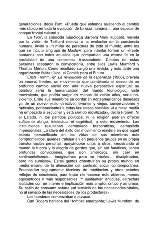 generaciones, decía Platt. «Puede que estemos asistiendo al cambio
más rápido en toda la evolución de la raza humana..., una especie de
choque frontal cultural.»
En 1967, la conocida futuróloga Barbara Marx Hubbard, movida
por la visión de Teilhard relativa a la evolución de la conciencia
humana, invitó a un millar de personas de todo el mundo, entre los
que se incluía el grupo de Maslow, para intentar formar un «frente
humano» con todos aquellos que compartían una misma fe en la
posibilidad de una conciencia trascendente. Cientos de estas
personas aceptaron la convocatoria, entre ellos Lewis Mumford y
Thomas Merton. Como resultado surgió una revista, y más tarde una
organización fluida típica, el Comité para el Futuro.
Erich Fromm, en La revolución de la esperanza (1968), preveía
un «nuevo frente», un movimiento que combinaría el deseo de un
profundo cambio social con una nueva perspectiva espiritual; su
objetivo sería la humanización del mundo tecnológico. Este
movimiento, que podría surgir en menos de veinte años, sería no-
violento. Entre sus miembros se contarían norteamericanos deseosos
ya de un nuevo estilo directivo, jóvenes y viejos, conservadores y
radicales, pertenecientes a todas las clases sociales. «La clase media
ha empezado a escuchar y está siendo movilizada», decía Fromm. Ni
el Estado, ni los partidos políticos, ni la religión podrían ofrecer
suficiente abrigo, intelectual ni espiritual, a este movimiento. Las
instituciones resultaban demasiado burocráticas, demasiado
impersonales. La clave del éxito del movimiento residiría en que aquél
estaría personificado en las vidas de sus miembros más
comprometidos, quienes trabajarían en pequeños grupos en su propia
transformación personal, apoyándose unos a otros, «mostrando al
mundo la fuerza y la alegría de gentes que, sin ser fanáticos, tienen
profundas convicciones, que son amorosos, sin caer en
sentimentalismos..., imaginativos pero no irreales..., disciplinados,
pero no sumisos». Estas gentes construirían su propio mundo en
medio mismo de la alienación del contexto social contemporáneo.
Practicarían seguramente técnicas de meditación y otros estados
reflejos de conciencia, para tratar de hacerse más abiertos, menos
egocéntricos y más responsables. Y sustituirían antiguas, estrechas
lealtades con un interés e implicación más amplio, crítico y amoroso.
Su estilo de consumo estaría «al servicio de las necesidades vitales,
no al servicio de las necesidades de los productores».
Las banderas comenzaban a alzarse.
Carl Rogers hablaba del Hombre emergente; Lewis Mumford, de
 
