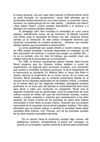 la nueva persona, una era «que haría parecer al Renacimiento como
un parto tranquilo, en comparación». Jonas Salk afirmaba que la
humanidad estaba entrando en una nueva época. La evolución, decía,
favorece «la supervivencia de los más sabios... ¿Quiénes son éstos?
¿Qué deben hacer? ¿Cómo pueden descubrirse a sí mismos y a
aquellos con quienes pueden trabajar?».
El pedagogo John Holt invocaba la necesidad de «una nueva
especie, radicalmente nueva, de ser humano». El filósofo Lancelot
Law White urgía la necesidad de formar una red: «Quienes hemos
sentido ya la intimación de esta actitud emergente tenemos que
hacernos conscientes de nuestra existencia..., tenemos que reclutar
aliados siempre que se presente la oportunidad».
La única posibilidad que queda abierta a nuestro tiempo, decía
en 1968 Joseph Campbell, conocido especialista en mitología, es «la
libre asociación de hombres y mujeres que tengan un espíritu afín...,
no ya un puñado, sino mil, diez mil héroes, que puedan crear una
imagen futura de lo que puede ser la humanidad».
En 1969, el famoso comentarista político francés Jean-Francis
Revel predecía que los Estados Unidos estaban a punto de
experimentar «la segunda gran revolución mundial», una conmoción
que vendría a completar la primera revolución, la de la implantación de
la democracia en occidente. En Without Marx or Jesus (Sin Marx ni
Jesús), preveía el surgimiento de un homo novus, de un nuevo ser
humano. Revel pensaba que la corriente subterránea latente en el
resurgir de los intereses espirituales en los Estados Unidos, y evidente
en el interés febril por las religiones orientales, presagiaba cambios
profundos en el único país del planeta lo suficientemente libre como
para llevar a cabo una revolución no sangrienta. Revel veía la
segunda revolución que se aproximaba, como el surgimiento de unos
nuevos cauces en medio del caos de movimientos sociales, nuevos
modos y modas, protestas y violencia que caracterizaron a los años
sesenta. De hecho muchos de los activistas de estos años habían
comenzado a mirar hacia su propio interior, dirección que sus propios
camaradas de la izquierda convencional juzgaban herética. Pero ellos
afirmaban que no podían aspirar a cambiar la sociedad hasta haber
cambiado ellos mismos. Irvin Thomas, uno de los activistas sociales
de los años sesenta recordaba más tarde:
"En el camino hacia la revolución sucedió algo curioso. Allí
estábamos nosotros, rompiéndonos el pecho por conseguir un
cambio en la sociedad, cuando comenzó a abrirse paso lentamente
 