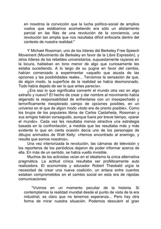 en nosotros la convicción que la lucha político-social de amplios
vuelos que estábamos acometiendo era sólo un alistamiento
parcial en las filas de una revolución de la conciencia, una
revolución tan amplia que nos resultaba difícil enfocarla dentro del
contexto de nuestra realidad."
Y Michael Rossman, uno de los líderes del Berkeley Free Speech
Movement (Movimiento de Berkeley en favor de la Libre Expresión), y
otros líderes de los rebeldes universitarios, supuestamente rayanos en
la locura, hablaban en tono menor de algo que curiosamente les
estaba sucediendo. A lo largo de su pugna en favor del cambio,
habían comenzado a experimentar «aquello que asusta de las
opciones y las posibilidades reales... Teníamos la sensación de que,
de algún modo, la superficie de la realidad se había desmoronado.
Todo había dejado de ser lo que antes parecía».
¿Era eso lo que significaba convertir el mundo otra vez en algo
extraño y nuevo? El hecho de crear y dar nombre al movimiento había
aligerado la responsabilidad de enfrentarse con un insospechado y
terroríficamente inexplorado campo de opciones posibles, en un
universo en el que de algún modo «todo era de pronto posible». Como
los brujos de los populares libros de Carlos Castañeda, Rossman y
sus amigos habían conseguido, aunque fuera por breve tiempo, «parar
el mundo». Cada vez les resultaba menos atractiva una estrategia
basada en la confrontación, a medida que les resultaba más y más
evidente lo que en cierta ocasión decía uno de los personajes de
dibujos animados de Walt Kelly: «Hemos encontrado al enemigo, y
resulta que somos nosotros».
Una vez interiorizada la revolución, las cámaras de televisión y
los reporteros de los periódicos dejaron de poder informar acerca de
ella. En más de un sentido, se había vuelto invisible.
Muchos de los activistas veían en el idealismo la única alternativa
pragmática. La actitud cínica resultaba ser proféticamente auto
realizadora. El economista y educador Robert Theobald urgía la
necesidad de crear una nueva coalición, un enlace entre cuantos
estaban comprometidos en el cambio social en esta era de rápidas
comunicaciones:
"Vivimos en un momento peculiar de la historia. Si
contemplamos la realidad mundial desde el punto de vista de la era
industrial, es claro que no tenemos esperanza... Pero hay otra
forma de mirar nuestra situación. Podemos descubrir el gran
 