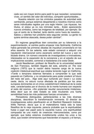 cada vez con mayor ánimo para pedir lo que necesitan: conexiones
vivas, un sentido del valor del individuo, compartir oportunidades...
Nuestra relación con los símbolos pasados de autoridad está
cambiando, porque estamos despertando a nosotros mismos como
seres individuales regidos por una regla interior. Las riquezas, los
títulos, el status ya no nos intimidan tanto... Están apareciendo
nuevos símbolos, como las imágenes de totalidad, por ejemplo. Se
oye el canto de la libertad, tanto dentro como fuera de nosotros...
Sabios y videntes han predicho esta segunda venida. La gente no
quiere sentirse atascada, desea poder cambiar".
En regiones geográficas bien conocidas por su tolerancia a la
experimentación, el cambio podía empezar más fácilmente. California
había generado las primeras oleadas de inquietud universitaria en los
años sesenta. En los setenta, este estado comenzó a adquirir una
reputación internacional como escenario central del nuevo y aún no
titulado drama. Un número creciente de investigadores e innovadores,
interesados en la expansión de la conciencia y en el estudio de sus
implicaciones sociales, comenzó a trasladarse a la costa Oeste.
Jacob Needleman, profesor de filosofía en la universidad estatal
de San Francisco, también llegado del este, advertía en The new
religions (1973) que la nación debía hacerse cargo de la nueva
coalición intelectual-espiritual que estaba teniendo lugar en California.
«Tarde o temprano estamos llamados a comprender lo que está
pasando en California, y no simplemente para poder predecir el futuro
del resto del país... Algo está aquí luchando por nacer.» La costa
oeste, decía, no estuvo nunca afectada de parálisis por los aires
europeos dominantes en el cínico establishment intelectual de la costa
este, caracterizados por el divorcio de la mente humana con respecto
al resto del cosmos. «Sin pretender resultar oscuramente misterioso,
debo decir que en este Estado se está incubando una fuerte
sensibilidad hacia las más poderosas fuerzas universales.»
Pensadores distinguidos, pertenecientes a las más diversas
disciplinas, describían la transformación inminente. El director de
investigaciones sobre planificación en el Stanford Research Institute,
Willis Harman, decía que si el materialismo había sido la base
filosófica de la vieja izquierda, parecía probable que la espiritualidad
fuese a jugar ese papel para la izquierda nueva, una espiritualidad
compuesta de una matriz de creencias interconectadas, como por
ejemplo: que todos estamos invisiblemente unidos los unos a los
otros, que existen dimensiones que trascienden el espacio y el tiempo,
 
