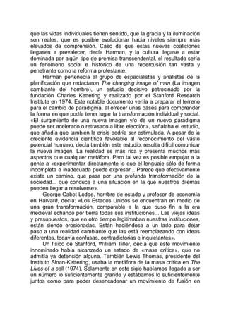 que las vidas individuales tienen sentido, que la gracia y la iluminación
son reales, que es posible evolucionar hacia niveles siempre más
elevados de comprensión. Caso de que estas nuevas coaliciones
llegasen a prevalecer, decía Harman, y la cultura llegase a estar
dominada por algún tipo de premisa transcendental, el resultado sería
un fenómeno social e histórico de una repercusión tan vasta y
penetrante como la reforma protestante.
Harman pertenecía al grupo de especialistas y analistas de la
planificación que redactaron The changing image of man (La imagen
cambiante del hombre), un estudio decisivo patrocinado por la
fundación Charles Kettering y realizado por el Stanford Research
Institute en 1974. Este notable documento venía a preparar el terreno
para el cambio de paradigma, al ofrecer unas bases para comprender
la forma en que podía tener lugar la transformación individual y social.
«El surgimiento de una nueva imagen y/o de un nuevo paradigma
puede ser acelerado o retrasado a libre elección», señalaba el estudio,
que añadía que también la crisis podría ser estimulada. A pesar de la
creciente evidencia científica favorable al reconocimiento del vasto
potencial humano, decía también este estudio, resulta difícil comunicar
la nueva imagen. La realidad es más rica y presenta muchos más
aspectos que cualquier metáfora. Pero tal vez es posible empujar a la
gente a «experimentar directamente lo que el lenguaje sólo de forma
incompleta e inadecuada puede expresar... Parece que efectivamente
existe un camino, que pasa por una profunda transformación de la
sociedad... que conduce a una situación en la que nuestros dilemas
pueden llegar a resolverse».
George Cabot Lodge, hombre de estado y profesor de economía
en Harvard, decía: «Los Estados Unidos se encuentran en medio de
una gran transformación, comparable a la que puso fin a la era
medieval echando por tierra todas sus instituciones... Las viejas ideas
y presupuestos, que en otro tiempo legitimaban nuestras instituciones,
están siendo erosionadas. Están haciéndose a un lado para dejar
paso a una realidad cambiante que las está reemplazando con ideas
diferentes, todavía confusas, contradictorias e inquietantes».
Un físico de Stanford, William Tiller, decía que este movimiento
innominado había alcanzado un estado de «masa crítica», que no
admitía ya detención alguna. También Lewis Thomas, presidente del
Instituto Sloan-Kettering, usaba la metáfora de la masa crítica en The
Lives of a cell (1974). Solamente en este siglo habíamos llegado a ser
un número lo suficientemente grande y estábamos lo suficientemente
juntos como para poder desencadenar un movimiento de fusión en
 