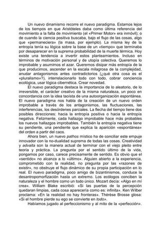 Un nuevo dinamismo recorre el nuevo paradigma. Estamos lejos
de los tiempos en que Aristóteles daba como última referencia del
movimiento a la falta de movimiento (el «Primer Motor» era inmóvil); o
de cuando la ciencia positiva buscaba, bajo el flujo de las cosas, algo
que «permaneciera» (la masa, por ejemplo). La misma ley de la
entropía tenía su lógica sobre la base de un «tiempo» que terminaba
por desaparecer en la suprema probabilidad de la muerte térmica. Hoy
existe una tendencia a invertir estos planteamientos. Incluso en
términos de motivación personal y de utopía colectiva. Queremos lo
improbable y asumimos el azar. Queremos disipar más entropía de la
que producimos, ascender en la escala milagrosa de la complejidad,
anudar antagonismos antes contradictorios (¿qué otra cosa es el
«pluralismo»?), interrelacionarlo todo con todo, cobrar conciencia
ecológica, usar lógica cibernética. Crear novedad.
El nuevo paradigma destaca la importancia de lo aleatorio, de lo
irreversible, el carácter creativo de la misma naturaleza, un poco en
concordancia con la idea taoísta de una autoorganización espontánea.
El nuevo paradigma nos habla de la creación de un nuevo orden
improbable a través de los antagonismos, las fluctuaciones, las
interferencias, los desórdenes parciales. La flecha del tiempo tiene dos
posibles direcciones: hacia la entropía positiva o hacia la entropía
negativa. Felizmente, cada hallazgo improbable hace más probables
los nuevos hallazgos improbables. También la entropía negativa tiene
su pendiente, una pendiente que explica la aparición «espontánea»
del orden a partir del caos.
Ahora bien, un nuevo pathos místico ha de conciliar este empuje
innovador con la no-dualidad suprema de todas las cosas. Creatividad
y advaita son la manera actual de terminar con el viejo pleito entre
teoría y práctica. La pregunta por el sentido último de la vida,
pongamos por caso, carece precisamente de sentido. Es obvio que el
«sentido» no alcanza a lo «último». Alguien abierto a la experiencia,
comprometido con la realidad, no pregunta por las «razones de
existir», no obstruye el flujo dinámico de su propia participación en lo
real. El nuevo paradigma, poco amigo de bizantinismos, conduce la
desantropomorfización hasta un extremo. Los ecólogos conciben la
naturaleza y el hombre como un todo único. Mozart decía: «Algo en mí
crea». William Blake escribió: «Si las puertas de la percepción
quedaran limpias, cada cosa aparecería como es: infinita». Ken Wilber
proclama: «En la realidad no hay fronteras». Thérèse Brosse glosa:
«Si el hombre pierde su ego se convierte en todo».
Habíamos jugado al perfeccionismo y al mito de la «perfección».
 
