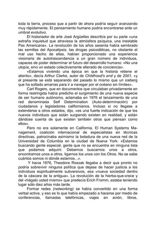 toda la tierra, proceso que a partir de ahora podría seguir avanzando
muy rápidamente. El pensamiento humano podría encontrarse ante un
umbral evolutivo.
El historiador de arte José Argüelles describía por su parte «una
extraña inquietud que atraviesa la atmósfera psíquica, una inestable
Pax Americana». La revolución de los años sesenta había sembrado
las semillas del Apocalipsis; las drogas psicodélicas, no obstante el
mal uso hecho de ellas, habían proporcionado una experiencia
visionaria de autotrascendencia a un gran número de individuos,
capaces de poder determinar el futuro del desarrollo humano: «No una
utopía, sino un estado colectivamente alterado de conciencia».
«Estamos viviendo una época en que la historia retiene el
aliento», decía Arthur Clarke, autor de Childhood's end y de 2001, «y
el presente se está separando del pasado lo mismo que un iceberg
que ha soltado amarras para ir a navegar por el océano sin límites».
Carl Rogers, que en documentos que circulaban privadamente en
forma restringida había predicho el surgimiento de una nueva especie
de ser humano autónomo, aclamaba en 1976 el lanzamiento de una
red denominada Self Determination (Auto-determinación) por
ciudadanos y legisladores californianos. Incluso si no llegase a
extenderse a otros estados, dijo, «es una fuerte indicación de que los
nuevos individuos que están surgiendo existen en realidad, y están
dándose cuenta de que existen también otros que piensan como
ellos».
Pero no era solamente en California. El Human Systems Ma-
nagement, coalición internacional de especialistas en técnicas
directivas, patrocinaba asimismo la botadura de una nueva red de la
Universidad de Columbia en la ciudad de Nueva York: «Estamos
buscando gente especial, gente que no se encuentra en ninguna lista
que podamos adquirir. Debemos buscarnos unos a otros,
encontrarnos unos a otros, ligarnos los unos con los Otros. No se sabe
cuántos somos ni dónde estamos...».
Y hacia 1976, Theodore Roszak llegaba a decir que pronto no
podría sobrevivir ninguna política que dejase de hacer justicia a los
individuos espiritualmente subversivos, esa «nueva sociedad dentro
de la cáscara de la antigua». La revolución de la hierba-que-crece y
del «hágalo usted mismo» que predecía Erich Fromm, estaba teniendo
lugar sólo diez años más tarde.
Formar redes (networking) se había convertido en una forma
verbal activa, y eso es lo que había empezado a hacerse por medio de
conferencias, llamadas telefónicas, viajes en avión, libros,
 