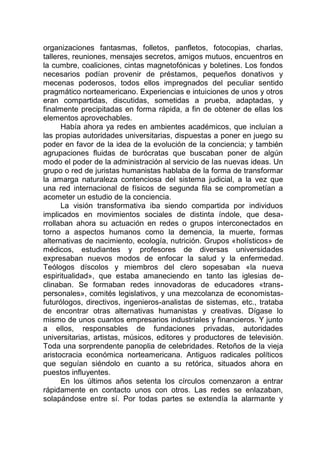 organizaciones fantasmas, folletos, panfletos, fotocopias, charlas,
talleres, reuniones, mensajes secretos, amigos mutuos, encuentros en
la cumbre, coaliciones, cintas magnetofónicas y boletines. Los fondos
necesarios podían provenir de préstamos, pequeños donativos y
mecenas poderosos, todos ellos impregnados del peculiar sentido
pragmático norteamericano. Experiencias e intuiciones de unos y otros
eran compartidas, discutidas, sometidas a prueba, adaptadas, y
finalmente precipitadas en forma rápida, a fin de obtener de ellas los
elementos aprovechables.
Había ahora ya redes en ambientes académicos, que incluían a
las propias autoridades universitarias, dispuestas a poner en juego su
poder en favor de la idea de la evolución de la conciencia; y también
agrupaciones fluidas de burócratas que buscaban poner de algún
modo el poder de la administración al servicio de las nuevas ideas. Un
grupo o red de juristas humanistas hablaba de la forma de transformar
la amarga naturaleza contenciosa del sistema judicial, a la vez que
una red internacional de físicos de segunda fila se comprometían a
acometer un estudio de la conciencia.
La visión transformativa iba siendo compartida por individuos
implicados en movimientos sociales de distinta índole, que desa-
rrollaban ahora su actuación en redes o grupos interconectados en
torno a aspectos humanos como la demencia, la muerte, formas
alternativas de nacimiento, ecología, nutrición. Grupos «holísticos» de
médicos, estudiantes y profesores de diversas universidades
expresaban nuevos modos de enfocar la salud y la enfermedad.
Teólogos díscolos y miembros del clero sopesaban «la nueva
espiritualidad», que estaba amaneciendo en tanto las iglesias de-
clinaban. Se formaban redes innovadoras de educadores «trans-
personales», comités legislativos, y una mezcolanza de economistas-
futurólogos, directivos, ingenieros-analistas de sistemas, etc., trataba
de encontrar otras alternativas humanistas y creativas. Dígase lo
mismo de unos cuantos empresarios industriales y financieros. Y junto
a ellos, responsables de fundaciones privadas, autoridades
universitarias, artistas, músicos, editores y productores de televisión.
Toda una sorprendente panoplia de celebridades. Retoños de la vieja
aristocracia económica norteamericana. Antiguos radicales políticos
que seguían siéndolo en cuanto a su retórica, situados ahora en
puestos influyentes.
En los últimos años setenta los círculos comenzaron a entrar
rápidamente en contacto unos con otros. Las redes se enlazaban,
solapándose entre sí. Por todas partes se extendía la alarmante y
 