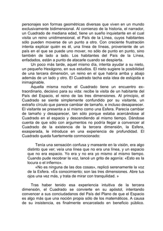 personajes son formas geométricas diversas que viven en un mundo
exclusivamente bidimensional. Al comienzo de la historia, el narrador,
un Cuadrado de mediana edad, tiene un sueño inquietante en el cual
visita un reino unidimensional, el País de la Línea, cuyos habitantes
sólo pueden moverse de un punto a otro. Con creciente frustración
intenta explicar quién es él, una línea de líneas, proveniente de un
país en el que se puede uno mover, no sólo de punto en punto, sino
también de lado a lado. Los habitantes del País de la Línea,
enfadados, están a punto de atacarle cuando se despierta.
Un poco más tarde, aquel mismo día, intenta ayudar a su nieto,
un pequeño Hexágono, en sus estudios. El nieto sugiere la posibilidad
de una tercera dimensión, un reino en el que habría arriba y abajo
además de un lado y otro. El Cuadrado tacha esta idea de estúpida e
inimaginable.
Aquella misma noche el Cuadrado tiene un encuentro ex-
traordinario, decisivo para su vida: recibe la visita de un habitante del
País del Espacio, el reino de las tres dimensiones. Al principio, el
Cuadrado se siente simplemente confundido por su visitante, un
extraño círculo que parece cambiar de tamaño, e incluso desaparecer.
El visitante se presenta a sí mismo como una Esfera. Parecía cambiar
de tamaño y desaparecer, tan sólo porque estaba acercándose al
Cuadrado en el espacio y descendiendo al mismo tiempo. Dándose
cuenta de que sólo con argumentos no podría llegar a convencer al
Cuadrado de la existencia de la tercera dimensión, la Esfera,
exasperada, le introduce en una experiencia de profundidad. El
Cuadrado queda fuertemente conmocionado:
Tenía una sensación confusa y mareante en la visión, era algo
distinto que ver; veía una línea que no era una línea, y un espacio
que no era espacio. Yo era y no era yo mismo al mismo tiempo.
Cuando pude recobrar la voz, lancé un grito de agonía: «Esto es la
locura o el infierno».
«No es ninguna de las dos cosas», replicó serenamente la voz
de la Esfera. «Es conocimiento; son las tres dimensiones. Abre tus
ojos una vez más, y trata de mirar con tranquilidad. »
Tras haber tenido esa experiencia intuitiva de la tercera
dimensión, el Cuadrado se convierte en su apóstol, intentando
convencer a sus conciudadanos del País del Plano de que el Espacio
es algo más que una noción propia sólo de los matemáticos. A causa
de su insistencia, es finalmente encarcelado en beneficio público.
 