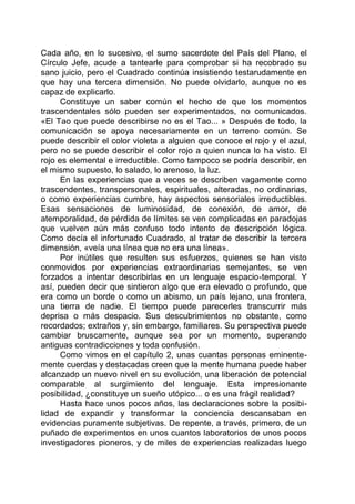 Cada año, en lo sucesivo, el sumo sacerdote del País del Plano, el
Círculo Jefe, acude a tantearle para comprobar si ha recobrado su
sano juicio, pero el Cuadrado continúa insistiendo testarudamente en
que hay una tercera dimensión. No puede olvidarlo, aunque no es
capaz de explicarlo.
Constituye un saber común el hecho de que los momentos
trascendentales sólo pueden ser experimentados, no comunicados.
«El Tao que puede describirse no es el Tao... » Después de todo, la
comunicación se apoya necesariamente en un terreno común. Se
puede describir el color violeta a alguien que conoce el rojo y el azul,
pero no se puede describir el color rojo a quien nunca lo ha visto. El
rojo es elemental e irreductible. Como tampoco se podría describir, en
el mismo supuesto, lo salado, lo arenoso, la luz.
En las experiencias que a veces se describen vagamente como
trascendentes, transpersonales, espirituales, alteradas, no ordinarias,
o como experiencias cumbre, hay aspectos sensoriales irreductibles.
Esas sensaciones de luminosidad, de conexión, de amor, de
atemporalidad, de pérdida de límites se ven complicadas en paradojas
que vuelven aún más confuso todo intento de descripción lógica.
Como decía el infortunado Cuadrado, al tratar de describir la tercera
dimensión, «veía una línea que no era una línea».
Por inútiles que resulten sus esfuerzos, quienes se han visto
conmovidos por experiencias extraordinarias semejantes, se ven
forzados a intentar describirlas en un lenguaje espacio-temporal. Y
así, pueden decir que sintieron algo que era elevado o profundo, que
era como un borde o como un abismo, un país lejano, una frontera,
una tierra de nadie. El tiempo puede parecerles transcurrir más
deprisa o más despacio. Sus descubrimientos no obstante, como
recordados; extraños y, sin embargo, familiares. Su perspectiva puede
cambiar bruscamente, aunque sea por un momento, superando
antiguas contradicciones y toda confusión.
Como vimos en el capítulo 2, unas cuantas personas eminente-
mente cuerdas y destacadas creen que la mente humana puede haber
alcanzado un nuevo nivel en su evolución, una liberación de potencial
comparable al surgimiento del lenguaje. Esta impresionante
posibilidad, ¿constituye un sueño utópico... o es una frágil realidad?
Hasta hace unos pocos años, las declaraciones sobre la posibi-
lidad de expandir y transformar la conciencia descansaban en
evidencias puramente subjetivas. De repente, a través, primero, de un
puñado de experimentos en unos cuantos laboratorios de unos pocos
investigadores pioneros, y de miles de experiencias realizadas luego
 