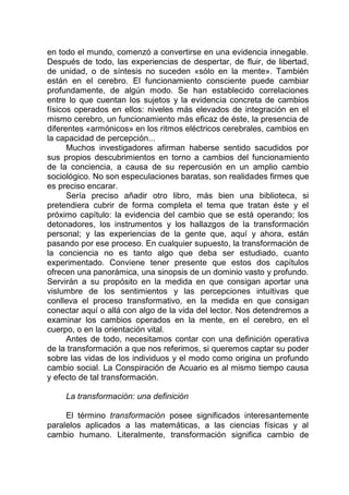 en todo el mundo, comenzó a convertirse en una evidencia innegable.
Después de todo, las experiencias de despertar, de fluir, de libertad,
de unidad, o de síntesis no suceden «sólo en la mente». También
están en el cerebro. El funcionamiento consciente puede cambiar
profundamente, de algún modo. Se han establecido correlaciones
entre lo que cuentan los sujetos y la evidencia concreta de cambios
físicos operados en ellos: niveles más elevados de integración en el
mismo cerebro, un funcionamiento más eficaz de éste, la presencia de
diferentes «armónicos» en los ritmos eléctricos cerebrales, cambios en
la capacidad de percepción...
Muchos investigadores afirman haberse sentido sacudidos por
sus propios descubrimientos en torno a cambios del funcionamiento
de la conciencia, a causa de su repercusión en un amplio cambio
sociológico. No son especulaciones baratas, son realidades firmes que
es preciso encarar.
Sería preciso añadir otro libro, más bien una biblioteca, si
pretendiera cubrir de forma completa el tema que tratan éste y el
próximo capítulo: la evidencia del cambio que se está operando; los
detonadores, los instrumentos y los hallazgos de la transformación
personal; y las experiencias de la gente que, aquí y ahora, están
pasando por ese proceso. En cualquier supuesto, la transformación de
la conciencia no es tanto algo que deba ser estudiado, cuanto
experimentado. Conviene tener presente que estos dos capítulos
ofrecen una panorámica, una sinopsis de un dominio vasto y profundo.
Servirán a su propósito en la medida en que consigan aportar una
vislumbre de los sentimientos y las percepciones intuitivas que
conlleva el proceso transformativo, en la medida en que consigan
conectar aquí o allá con algo de la vida del lector. Nos detendremos a
examinar los cambios operados en la mente, en el cerebro, en el
cuerpo, o en la orientación vital.
Antes de todo, necesitamos contar con una definición operativa
de la transformación a que nos referimos, si queremos captar su poder
sobre las vidas de los individuos y el modo como origina un profundo
cambio social. La Conspiración de Acuario es al mismo tiempo causa
y efecto de tal transformación.
La transformación: una definición
El término transformación posee significados interesantemente
paralelos aplicados a las matemáticas, a las ciencias físicas y al
cambio humano. Literalmente, transformación significa cambio de
 