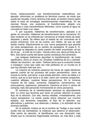 forma, reestructuración. Las transformaciones matemáticas, por
ejemplo, reformulan un problema en términos nuevos, de modo que
pueda ser resuelto. Como veremos más tarde, el cerebro mismo opera
sobre la base de complejas transformaciones matemáticas. En las
ciencias físicas, una sustancia, al transformarse, adopta una
naturaleza o unas características diferentes, como cuando el agua se
convierte en hielo o en vapor.
Y, por supuesto, hablamos de transformación, aplicada a la
gente; en concreto, hablamos de transformación de la conciencia. En
este contexto no se entiende por conciencia el simple hecho de estar
despierto y alerta. Se refiere aquí al estado de ser consciente de la
propia conciencia. Uno se da cuenta, con nitidez, de que se está
dando cuenta. Efectivamente es una nueva perspectiva que permite
ver otras perspectivas: es un cambio de paradigma. El poeta E. E.
Cummings se alegraba en cierta ocasión de haber encontrado «el ojo
de mi ojo..., el oído de mi oído». Viendo cómo ves, decía el título de un
libro. Ese darse cuenta del darse cuenta constituye otra dimensión.
Las antiguas tradiciones describen la transformación, de modo
significativo, como un nuevo ver. Emplean metáforas de luz y claridad.
Hablan de intuición1, de visión. Teilhard decía que la evolución tiende
a conseguir «unos ojos cada vez más perfectos en un mundo en el
que hay siempre más que ver».
La mayoría de nosotros pasamos las horas de vigilia dándonos
apenas cuenta de los procesos del propio pensamiento: cómo se
mueve la mente, qué teme, a qué presta atención, cómo se habla a sí
misma, qué es lo que barre a un lado; cómo son nuestras sospechas,
nuestros altibajos, nuestras falsas percepciones. En la inmensa
mayoría de los casos, comemos, trabajamos, conversamos, nos
preocupamos, esperamos, planeamos, hacemos el amor o vamos de
compras, todo ello pensando mínimamente en cómo pensamos.
El comienzo de la transformación personal es absurdamente
fácil. Lo único que tenemos que hacer es prestar atención al propio
flujo de la atención. Con ello, hemos añadido, inmediatamente, una
nueva perspectiva. La mente puede ahora observar sus muchos
estados, sus tensiones corporales, el flujo de la atención, sus
alternativas y patrones, sus dolencias y deseos, y la actividad de los
diversos sentidos.
En la tradición mística se da el nombre de Testigo a esa mente
oculta tras las bambalinas, la instancia que observa al observador.
Este centro de atención, al identificarse con una dimensión más
amplia que la conciencia fragmentada ordinaria, es más libre y está
 