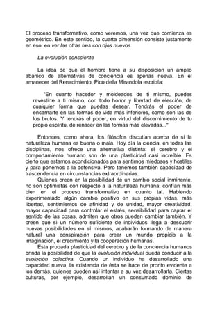 El proceso transformativo, como veremos, una vez que comienza es
geométrico. En este sentido, la cuarta dimensión consiste justamente
en eso: en ver las otras tres con ojos nuevos.
La evolución consciente
La idea de que el hombre tiene a su disposición un amplio
abanico de alternativas de conciencia es apenas nueva. En el
amanecer del Renacimiento, Pico della Mirandola escribía:
"En cuanto hacedor y moldeados de ti mismo, puedes
revestirte a ti mismo, con todo honor y libertad de elección, de
cualquier forma que puedas desear. Tendrás el poder de
encarnarte en las formas de vida más inferiores, como son las de
los brutos. Y tendrás el poder, en virtud del discernimiento de tu
propio espíritu, de renacer en las formas más elevadas..."
Entonces, como ahora, los filósofos discutían acerca de sí la
naturaleza humana es buena o mala. Hoy día la ciencia, en todas las
disciplinas, nos ofrece una alternativa distinta: el cerebro y el
comportamiento humano son de una plasticidad casi increíble. Es
cierto que estamos acondicionados para sentirnos miedosos y hostiles
y para ponernos a la defensiva. Pero tenemos también capacidad de
trascendencia en circunstancias extraordinarias.
Quienes creen en la posibilidad de un cambio social inminente,
no son optimistas con respecto a la naturaleza humana; confían más
bien en el proceso transformativo en cuanto tal. Habiendo
experimentado algún cambio positivo en sus propias vidas, más
libertad, sentimientos de afinidad y de unidad, mayor creatividad,
mayor capacidad para controlar el estrés, sensibilidad para captar el
sentido de las cosas, admiten que otros pueden cambiar también. Y
creen que si un número suficiente de individuos llega a descubrir
nuevas posibilidades en sí mismos, acabarán formando de manera
natural una conspiración para crear un mundo propicio a la
imaginación, el crecimiento y la cooperación humanas.
Esta probada plasticidad del cerebro y de la conciencia humanos
brinda la posibilidad de que la evolución individual pueda conducir a la
evolución colectiva. Cuando un individuo ha desarrollado una
capacidad nueva, la existencia de ésta se hace de pronto evidente a
los demás, quienes pueden así intentar a su vez desarrollarla. Ciertas
culturas, por ejemplo, desarrollan un consumado dominio de
 