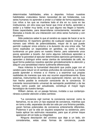 determinadas habilidades, artes o deportes. Incluso nuestras
habilidades «naturales» tienen necesidad de ser fortalecidas. Los
seres humanos no aprenden a andar o a hablar de forma espontánea.
Los niños a los que se mantiene todo el día en su cuna en las
instituciones, sin otra cosa que hacer que mirar al techo, aprenden a
andar y a hablar muy tarde, si es que alguna vez llegan a hacerlo.
Estas capacidades, para desarrollarse correctamente, necesitan ser
liberadas a través de una interacción con otros seres humanos y con
el entorno.
Sólo podemos saber lo que el cerebro es capaz de hacer si se lo
demandamos. El repertorio genético de cualquier especie incluye un
número casi infinito de potencialidades, mayor de lo que puede
permitir cualquier único entorno o la duración de una única vida. Tal
como explicaba un especialista en genética, es como si todos
tuviéramos un gran piano en nuestro interior, pero solamente unos
pocos aprenden a tocarlo. Así como algunos individuos aprenden a
desafiar la gravedad al ejecutar determinados ejercicios gimnásticos, o
aprenden a distinguir entre varios cientos de variedades de café, de
igual forma podemos nosotros ejercitar gimnásticamente la atención y
adquirir una sensibilidad interior sutilmente diferenciada.
Hace milenios la humanidad descubrió que podía jugar con el
cerebro para inducir en él cambios profundos de conciencia. La mente
puede aprender a mirarse a sí misma y a examinar sus propias
realidades de maneras que rara vez ocurren espontáneamente. Esos
sistemas, instrumentos de una seria exploración interior, son los que
han hecho posible la evolución consciente de la conciencia. El
creciente reconocimiento universal de semejante posibilidad y de las
formas como puede ser actualizada, constituye el mayor logro
tecnológico de nuestro tiempo.
William James, en un pasaje famoso, invitaba a sus contempo-
ráneos a prestar atención a tales cambios:
"La conciencia vigil normal, la conciencia racional, como la
llamamos, no es sino un tipo especial de conciencia, mientras que
en tomo a ella, separadas de ella tan sólo por una finísima pantalla,
yacen formas potenciales de conciencia enteramente diferentes.
Podemos ir por la vida sin siquiera sospechar su existencia, pero
basta aplicar los estímulos necesarios, para que al primer toque
aparezcan ahí en toda su integridad.
Ninguna descripción del universo que deje a un lado, sin
considerarlas, estas otras formas de conciencia, puede
 