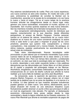 Hoy estamos sarcásticamente de vuelta. Pero una nueva esperanza,
una nueva aventura se abre ante nosotros. En medio del ruido y del
azar, entrevemos la posibilidad de conciliar la libertad con la
incertidumbre, ascender en la escala de la complejidad, a la vez hacia
lo nuevo y hacia el origen. Tal es el nuevo sesgo de la aventura
humana: articular los antagonismos desde un nuevo lugar meta,
generar una nueva racionalidad, re-encantar el mundo, apuntar a lo
improbable. Son muchos quienes exploran en esta nueva dirección.
Son los miembros invisibles de la llamada Conspiración de Acuario.
Esa conspiración (etimológicamente, reunión de individuos que
respiran conjuntamente) es la que describe, desde diferentes
perspectivas, el ensayo de Marilyn Ferguson. Cambio personal,
cambio en el sistema de valores, renacimiento de un nuevo indivi-
dualismo en el marco de una nueva conciencia ecológica: la autora
invita a cada lector a que pase a engrosar el grupo de los cons-
piradores, personas que quieren más «cooperación» y menos
«competición», más sociedad civil y menos Estado. Se persigue, en
última instancia, explotar positivamente los acorralamientos de la
actual crisis de civilización.
Todo viene interrelacionado. Nuevas tecnologías están
provocando un paro laboral (por el momento irreversible) cuya conse-
cuencia habrá de ser la desaparición de la clase obrera y el incre-
mento del tiempo libre. Pero con tiempo libre sobrante y proletariado
en extinción, es claro que toda la sociología debe ser repensada. Por
lo pronto, desempleo y ocio están causando tantas o más patéticas
desventuras que las denunciadas por Carlos Marx en el libro primero
de El capital a propósito del prolongado trabajo en las fábricas.
Alcohólicos, drogadictos, consumistas cretinizados son algunas de las
consecuencias de un vacío de diseño cultural que afronte la nueva
realidad o la nueva falta de realidad, que diría Jean Baudrillard.
Se comprende, pues, la aparición de ejercicios como el que
propone Marilyn Ferguson, un nuevo lenguaje utópico (en el mejor
sentido de la palabra) que no se pone de espaldas ni a la ciencia ni a
la mística. La idea general es que nuestras actuales turbulencias
pueden generar un orden nuevo. Uno estima, efectivamente, que la
actual situación del mundo es una estructura disipativa cuyas
fluctuaciones pueden alcanzar un punto crítico que provoque el salto a
un nivel de organización más elevado. Por ejemplo, el desbarajuste
económico internacional tiene pocas salidas desde la vieja
racionalidad y desde la lógica militarista de los Estados soberanos. Un
nuevo Plan Marshall que afronte la inevitable suspensión de pagos del
 