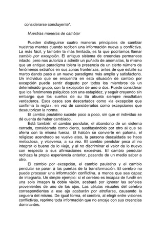 considerarse concluyente".
Nuestras maneras de cambiar
Pueden distinguirse cuatro maneras principales de cambiar
nuestras mentes cuando reciben una información nueva y conflictiva.
La más fácil, y también la más limitada, es la que podríamos llamar
cambio por excepción. El antiguo sistema de creencias permanece
intacto, pero nos autoriza a admitir un puñado de anomalías, lo mismo
que un antiguo paradigma tolera la presencia de un cierto número de
fenómenos extraños en sus zonas fronterizas, antes de que estalle su
marco dando paso a un nuevo paradigma más amplio y satisfactorio.
Un individuo que se encuentra en esta situación de cambio por
excepción puede sentir disgusto por todos los miembros de un
determinado grupo, con la excepción de uno o dos. Puede considerar
que los fenómenos psíquicos son una estupidez, y seguir creyendo sin
embargo que los sueños de su tía abuela siempre resultaban
verdaderos. Esos casos son descartados como «la excepción que
confirma la regla», en vez de considerarlos como excepciones que
desautorizan la norma.
El cambio paulatino sucede poco a poco, sin que el individuo se
dé cuenta de haber cambiado.
Está también el cambio pendular, el abandono de un sistema
cerrado, considerado como cierto, sustituyéndolo por otro al que se
aferra con la misma fuerza. El halcón se convierte en paloma, el
religioso acendrado se vuelve ateo, la persona descuidada se hace
meticulosa, y viceversa, a su vez. El cambio pendular peca al no
integrar lo bueno de lo viejo, y al no discriminar el valor de lo nuevo
con respecto a sus afirmaciones excesivas. El cambio pendular
rechaza la propia experiencia anterior, pasando de un medio saber a
otro.
El cambio por excepción, el cambio paulatino y el cambio
pendular se paran a las puertas de la transformación. El cerebro no
puede procesar una información conflictiva, a menos que sea capaz
de integrarla. Un simple ejemplo: si el cerebro es incapaz de fundir en
una sola imagen la doble visión, acabará por ignorar las señales
provenientes de uno de los ojos. Las células visuales del cerebro
correspondientes a ese ojo acabarán por atrofiarse, causando la
ceguera del mismo. De igual forma, el cerebro, al elegir entre visiones
conflictivas, reprime toda información que no encaje con sus creencias
dominantes.
 