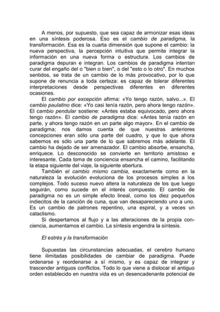 A menos, por supuesto, que sea capaz de armonizar esas ideas
en una síntesis poderosa. Eso es el cambio de paradigma, la
transformación. Esa es la cuarta dimensión que supone el cambio: la
nueva perspectiva, la percepción intuitiva que permite integrar la
información en una nueva forma o estructura. Los cambios de
paradigma depuran e integran. Los cambios de paradigma intentan
curar del engaño del o "bien o bien", o del "esto o lo otro". En muchos
sentidos, se trata de un cambio de lo más provocativo, por lo que
supone de renuncia a toda certeza: es capaz de tolerar diferentes
interpretaciones desde perspectivas diferentes en diferentes
ocasiones.
El cambio por excepción afirma: «Yo tengo razón, salvo...». El
cambio paulatino dice: «Yo casi tenía razón, pero ahora tengo razón».
El cambio pendular sostiene: «Antes estaba equivocado, pero ahora
tengo razón». El cambio de paradigma dice: «Antes tenía razón en
parte, y ahora tengo razón en un parte algo mayor». En el cambio de
paradigma; nos damos cuenta de que nuestras anteriores
concepciones eran sólo una parte del cuadro, y que lo que ahora
sabemos es sólo una parte de lo que sabremos más adelante. El
cambio ha dejado de ser amenazador. El cambio absorbe, ensancha,
enriquece. Lo desconocido se convierte en territorio amistoso e
interesante. Cada toma de conciencia ensancha el camino, facilitando
la etapa siguiente del viaje, la siguiente abertura.
También el cambio mismo cambia, exactamente como en la
naturaleza la evolución evoluciona de los procesos simples a los
complejos. Todo suceso nuevo altera la naturaleza de los que luego
seguirán, como sucede en el interés compuesto. El cambio de
paradigma no es un simple efecto lineal, como los diez pequeños
indiecitos de la canción de cuna, que van desapareciendo uno a uno.
Es un cambio de patrones repentino, una espiral, y a veces un
cataclismo.
Si despertamos al flujo y a las alteraciones de la propia con-
ciencia, aumentamos el cambio. La síntesis engendra la síntesis.
El estrés y la transformación
Supuestas las circunstancias adecuadas, el cerebro humano
tiene ilimitadas posibilidades de cambiar de paradigma. Puede
ordenarse y reordenarse a sí mismo, y es capaz de integrar y
trascender antiguos conflictos. Todo lo que viene a dislocar el antiguo
orden establecido en nuestra vida es un desencadenante potencial de
 