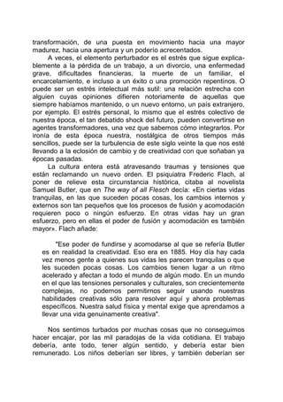 transformación, de una puesta en movimiento hacia una mayor
madurez, hacia una apertura y un poderío acrecentados.
A veces, el elemento perturbador es el estrés que sigue explica-
blemente a la pérdida de un trabajo, a un divorcio, una enfermedad
grave, dificultades financieras, la muerte de un familiar, el
encarcelamiento, e incluso a un éxito o una promoción repentinos. O
puede ser un estrés intelectual más sutil: una relación estrecha con
alguien cuyas opiniones difieren notoriamente de aquellas que
siempre habíamos mantenido, o un nuevo entorno, un país extranjero,
por ejemplo. El estrés personal, lo mismo que el estrés colectivo de
nuestra época, el tan debatido shock del futuro, pueden convertirse en
agentes transformadores, una vez que sabemos cómo integrarlos. Por
ironía de esta época nuestra, nostálgica de otros tiempos más
sencillos, puede ser la turbulencia de este siglo veinte la que nos esté
llevando a la eclosión de cambio y de creatividad con que soñaban ya
épocas pasadas.
La cultura entera está atravesando traumas y tensiones que
están reclamando un nuevo orden. El psiquiatra Frederic Flach, al
poner de relieve esta circunstancia histórica, citaba al novelista
Samuel Butler, que en The way of all Flesch decía: «En ciertas vidas
tranquilas, en las que suceden pocas cosas, los cambios internos y
externos son tan pequeños que los procesos de fusión y acomodación
requieren poco o ningún esfuerzo. En otras vidas hay un gran
esfuerzo, pero en ellas el poder de fusión y acomodación es también
mayor». Flach añade:
"Ese poder de fundirse y acomodarse al que se refería Butler
es en realidad la creatividad. Eso era en 1885. Hoy día hay cada
vez menos gente a quienes sus vidas les parecen tranquilas o que
les suceden pocas cosas. Los cambios tienen lugar a un ritmo
acelerado y afectan a todo el mundo de algún modo. En un mundo
en el que las tensiones personales y culturales, son crecientemente
complejas, no podemos permitirnos seguir usando nuestras
habilidades creativas sólo para resolver aquí y ahora problemas
específicos. Nuestra salud física y mental exige que aprendamos a
llevar una vida genuinamente creativa".
Nos sentimos turbados por muchas cosas que no conseguimos
hacer encajar, por las mil paradojas de la vida cotidiana. El trabajo
debería, ante todo, tener algún sentido, y debería estar bien
remunerado. Los niños deberían ser libres, y también deberían ser
 