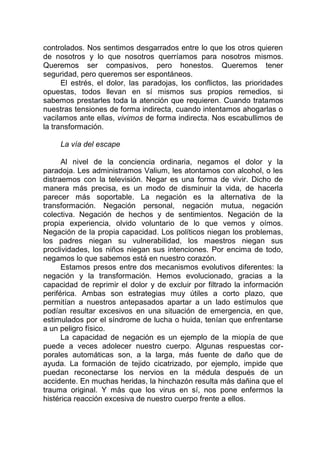 controlados. Nos sentimos desgarrados entre lo que los otros quieren
de nosotros y lo que nosotros querríamos para nosotros mismos.
Queremos ser compasivos, pero honestos. Queremos tener
seguridad, pero queremos ser espontáneos.
El estrés, el dolor, las paradojas, los conflictos, las prioridades
opuestas, todos llevan en sí mismos sus propios remedios, si
sabemos prestarles toda la atención que requieren. Cuando tratamos
nuestras tensiones de forma indirecta, cuando intentamos ahogarlas o
vacilamos ante ellas, vivimos de forma indirecta. Nos escabullimos de
la transformación.
La vía del escape
Al nivel de la conciencia ordinaria, negamos el dolor y la
paradoja. Les administramos Valium, les atontamos con alcohol, o les
distraemos con la televisión. Negar es una forma de vivir. Dicho de
manera más precisa, es un modo de disminuir la vida, de hacerla
parecer más soportable. La negación es la alternativa de la
transformación. Negación personal, negación mutua, negación
colectiva. Negación de hechos y de sentimientos. Negación de la
propia experiencia, olvido voluntario de lo que vemos y oímos.
Negación de la propia capacidad. Los políticos niegan los problemas,
los padres niegan su vulnerabilidad, los maestros niegan sus
proclividades, los niños niegan sus intenciones. Por encima de todo,
negamos lo que sabemos está en nuestro corazón.
Estamos presos entre dos mecanismos evolutivos diferentes: la
negación y la transformación. Hemos evolucionado, gracias a la
capacidad de reprimir el dolor y de excluir por filtrado la información
periférica. Ambas son estrategias muy útiles a corto plazo, que
permitían a nuestros antepasados apartar a un lado estímulos que
podían resultar excesivos en una situación de emergencia, en que,
estimulados por el síndrome de lucha o huida, tenían que enfrentarse
a un peligro físico.
La capacidad de negación es un ejemplo de la miopía de que
puede a veces adolecer nuestro cuerpo. Algunas respuestas cor-
porales automáticas son, a la larga, más fuente de daño que de
ayuda. La formación de tejido cicatrizado, por ejemplo, impide que
puedan reconectarse los nervios en la médula después de un
accidente. En muchas heridas, la hinchazón resulta más dañina que el
trauma original. Y más que los virus en sí, nos pone enfermos la
histérica reacción excesiva de nuestro cuerpo frente a ellos.
 
