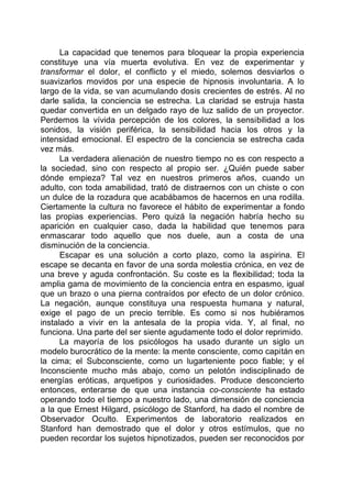 La capacidad que tenemos para bloquear la propia experiencia
constituye una vía muerta evolutiva. En vez de experimentar y
transformar el dolor, el conflicto y el miedo, solemos desviarlos o
suavizarlos movidos por una especie de hipnosis involuntaria. A lo
largo de la vida, se van acumulando dosis crecientes de estrés. Al no
darle salida, la conciencia se estrecha. La claridad se estruja hasta
quedar convertida en un delgado rayo de luz salido de un proyector.
Perdemos la vívida percepción de los colores, la sensibilidad a los
sonidos, la visión periférica, la sensibilidad hacia los otros y la
intensidad emocional. El espectro de la conciencia se estrecha cada
vez más.
La verdadera alienación de nuestro tiempo no es con respecto a
la sociedad, sino con respecto al propio ser. ¿Quién puede saber
dónde empieza? Tal vez en nuestros primeros años, cuando un
adulto, con toda amabilidad, trató de distraernos con un chiste o con
un dulce de la rozadura que acabábamos de hacernos en una rodilla.
Ciertamente la cultura no favorece el hábito de experimentar a fondo
las propias experiencias. Pero quizá la negación habría hecho su
aparición en cualquier caso, dada la habilidad que tenemos para
enmascarar todo aquello que nos duele, aun a costa de una
disminución de la conciencia.
Escapar es una solución a corto plazo, como la aspirina. El
escape se decanta en favor de una sorda molestia crónica, en vez de
una breve y aguda confrontación. Su coste es la flexibilidad; toda la
amplia gama de movimiento de la conciencia entra en espasmo, igual
que un brazo o una pierna contraídos por efecto de un dolor crónico.
La negación, aunque constituya una respuesta humana y natural,
exige el pago de un precio terrible. Es como si nos hubiéramos
instalado a vivir en la antesala de la propia vida. Y, al final, no
funciona. Una parte del ser siente agudamente todo el dolor reprimido.
La mayoría de los psicólogos ha usado durante un siglo un
modelo burocrático de la mente: la mente consciente, como capitán en
la cima; el Subconsciente, como un lugarteniente poco fiable; y el
Inconsciente mucho más abajo, como un pelotón indisciplinado de
energías eróticas, arquetipos y curiosidades. Produce desconcierto
entonces, enterarse de que una instancia co-consciente ha estado
operando todo el tiempo a nuestro lado, una dimensión de conciencia
a la que Ernest Hilgard, psicólogo de Stanford, ha dado el nombre de
Observador Oculto. Experimentos de laboratorio realizados en
Stanford han demostrado que el dolor y otros estímulos, que no
pueden recordar los sujetos hipnotizados, pueden ser reconocidos por
 