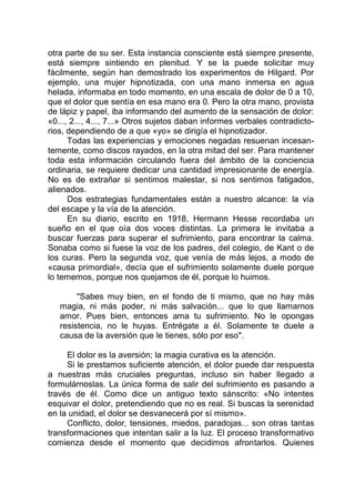 otra parte de su ser. Esta instancia consciente está siempre presente,
está siempre sintiendo en plenitud. Y se la puede solicitar muy
fácilmente, según han demostrado los experimentos de Hilgard. Por
ejemplo, una mujer hipnotizada, con una mano inmersa en agua
helada, informaba en todo momento, en una escala de dolor de 0 a 10,
que el dolor que sentía en esa mano era 0. Pero la otra mano, provista
de lápiz y papel, iba informando del aumento de la sensación de dolor:
«0..., 2..., 4..., 7...» Otros sujetos daban informes verbales contradicto-
rios, dependiendo de a que «yo» se dirigía el hipnotizador.
Todas las experiencias y emociones negadas resuenan incesan-
temente, como discos rayados, en la otra mitad del ser. Para mantener
toda esta información circulando fuera del ámbito de la conciencia
ordinaria, se requiere dedicar una cantidad impresionante de energía.
No es de extrañar si sentimos malestar, si nos sentimos fatigados,
alienados.
Dos estrategias fundamentales están a nuestro alcance: la vía
del escape y la vía de la atención.
En su diario, escrito en 1918, Hermann Hesse recordaba un
sueño en el que oía dos voces distintas. La primera le invitaba a
buscar fuerzas para superar el sufrimiento, para encontrar la calma.
Sonaba como si fuese la voz de los padres, del colegio, de Kant o de
los curas. Pero la segunda voz, que venía de más lejos, a modo de
«causa primordial», decía que el sufrimiento solamente duele porque
lo tememos, porque nos quejamos de él, porque lo huimos.
"Sabes muy bien, en el fondo de ti mismo, que no hay más
magia, ni más poder, ni más salvación... que lo que llamarnos
amor. Pues bien, entonces ama tu sufrimiento. No le opongas
resistencia, no le huyas. Entrégate a él. Solamente te duele a
causa de la aversión que le tienes, sólo por eso".
El dolor es la aversión; la magia curativa es la atención.
Si le prestamos suficiente atención, el dolor puede dar respuesta
a nuestras más cruciales preguntas, incluso sin haber llegado a
formulárnoslas. La única forma de salir del sufrimiento es pasando a
través de él. Como dice un antiguo texto sánscrito: «No intentes
esquivar el dolor, pretendiendo que no es real. Si buscas la serenidad
en la unidad, el dolor se desvanecerá por sí mismo».
Conflicto, dolor, tensiones, miedos, paradojas... son otras tantas
transformaciones que intentan salir a la luz. El proceso transformativo
comienza desde el momento que decidimos afrontarlos. Quienes
 