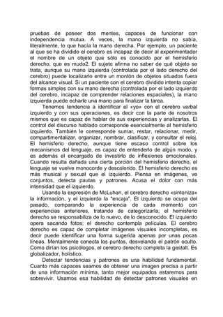 pruebas de poseer dos mentes, capaces de funcionar con
independencia mutua. A veces, la mano izquierda no sabía,
literalmente, lo que hacía la mano derecha. Por ejemplo, un paciente
al que se ha dividido el cerebro es incapaz de decir al experimentador
el nombre de un objeto que sólo es conocido por el hemisferio
derecho, que es mudo2. El sujeto afirma no saber de qué objeto se
trata, aunque su mano izquierda (controlada por el lado derecho del
cerebro) puede localizarlo entre un montón de objetos situados fuera
del alcance visual. Si un paciente con el cerebro dividido intenta copiar
formas simples con su mano derecha (controlada por el lado izquierdo
del cerebro, incapaz de comprender relaciones espaciales), la mano
izquierda puede echarle una mano para finalizar la tarea.
Tenemos tendencia a identificar el «yo» con el cerebro verbal
izquierdo y con sus operaciones, es decir con la parte de nosotros
mismos que es capaz de hablar de sus experiencias y analizarlas. El
control del discurso hablado corresponde esencialmente al hemisferio
izquierdo. También le corresponde sumar, restar, relacionar, medir,
compartimentalizar, organizar, nombrar, clasificar, y consultar el reloj.
El hemisferio derecho, aunque tiene escaso control sobre los
mecanismos del lenguaje, es capaz de entenderlo de algún modo, y
es además el encargado de investirlo de inflexiones emocionales.
Cuando resulta dañada una cierta porción del hemisferio derecho, el
lenguaje se vuelve monocorde y descolorido. El hemisferio derecho es
más musical y sexual que el izquierdo. Piensa en imágenes, ve
conjuntos, detecta pautas y patrones. Acusa el dolor con más
intensidad que el izquierdo.
Usando la expresión de McLuhan, el cerebro derecho «sintoniza»
la información, y el izquierdo la "encaja". El izquierdo se ocupa del
pasado, comparando la experiencia de cada momento con
experiencias anteriores, tratando de categorizarla; el hemisferio
derecho se responsabiliza de lo nuevo, de lo desconocido. El izquierdo
opera sacando fotos; el derecho contempla películas. El cerebro
derecho es capaz de completar imágenes visuales incompletas, es
decir puede identificar una forma sugerida apenas por unas pocas
líneas. Mentalmente conecta los puntos, desvelando el patrón oculto.
Como dirían los psicólogos, el cerebro derecho completa la gestalt. Es
globalizador, holístico.
Detectar tendencias y patrones es una habilidad fundamental.
Cuanto más capaces seamos de obtener una imagen precisa a partir
de una información mínima, tanto mejor equipados estaremos para
sobrevivir. Usamos esa habilidad de detectar patrones visuales en
 