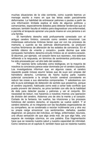 muchas situaciones de la vida corriente, como cuando leemos un
mensaje escrito a mano en que las letras están parcialmente
deformadas. La habilidad de entresacar patrones o pautas a partir de
una información limitada explica el éxito de algunos políticos y
comerciantes, especialmente dotados para detectar tendencias que se
esbozan; también faculta al médico para diagnosticar una enfermedad,
o permite al terapeuta apreciar una pauta insana en una persona o en
una familia.
El hemisferio derecho está profusamente conectado con el
antiguo cerebro límbico, conocido como cerebro emocional. Las
misteriosas estructuras límbicas tienen que ver con los procesos de
memoria, y cuando se les estimula eléctricamente, se producen
muchos fenómenos de alteración de los estados de conciencia. En el
sentido clásico de «mente y corazón», puede decirse que este
compuesto hemisferio derecho-circuito límbico es el cerebro-corazón.
Si decimos, por ejemplo, «el corazón tiene sus razones», nos estamos
refiriendo a la respuesta, en términos de sentimientos profundos que
ha sido procesada por «el otro lado del cerebro».
Por razones tanto culturales como biológicas, en la mayoría de
nosotros la conciencia parece estar dominada por el cerebro izquierdo.
Los investigadores informan que, en algunos casos, el cerebro
izquierdo puede incluso asumir tareas que de suyo son propias del
hemisferio derecho. Limitamos de hecho buena parte nuestro
potencial consciente a la simple función cerebral consistente en
reducir las cosas a sus elementos componentes. Y saboteamos con
ello la pura estrategia de detección de sentido que poseemos, porque
el cerebro izquierdo, habituado como está a cortar todo conflicto que
pueda provenir del derecho, se priva también con ello de la habilidad
de éste para detectar pautas y patrones y ver el conjunto. Sin
necesidad de bisturí, nos hacemos a nosotros mismos una operación
de división del cerebro. Aislamos uno de otro la mente y el corazón.
Cortado de la fantasía, los sueños, las intuiciones y los procesos
holísticos del cerebro derecho, el izquierdo se vuelve estéril. Y el
cerebro derecho, al no integrarse con las facultades organizadoras de
su compañero, se ve condenado a reciclar inútilmente una y otra vez
su propia carga emocional. Los sentimientos, dañados, pueden
degenerar, en perjuicio del individuo, en fatiga, enfermedad, neurosis,
una difusa sensación de que algo anda mal, de que algo falta, una
especie de nostalgia cósmica, en una palabra. Esa fragmentación
hace que se resienta nuestra salud y nuestra capacidad de intimidad.
Como veremos en el capítulo 9, también hace que se resienta nuestra
 