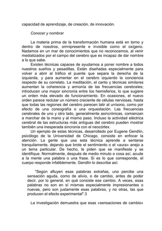 capacidad de aprendizaje, de creación, de innovación.
Conocer y nombrar
La materia prima de la transformación humana está en torno y
dentro de nosotros, omnipresente e invisible como el oxígeno.
Nadamos en un mar de conocimientos que no reconocemos, al venir
mediatizados por el campo del cerebro que es incapaz de dar nombre
a lo que sabe.
Existen técnicas capaces de ayudarnos a poner nombre a todos
nuestros sueños y pesadillas. Están diseñadas especialmente para
volver a abrir al tráfico el puente que separa la derecha de la
izquierda, y para aumentar en el cerebro izquierdo la conciencia
respecto de su correlato. La meditación, el canto y técnicas similares
aumentan la coherencia y armonía de las frecuencias cerebrales;
introducen una mayor sincronía entre los hemisferios, lo que sugiere
un orden más elevado de funcionamiento. En ocasiones, el nuevo
orden parece reclutar un número creciente de células nerviosas, hasta
que todas las regiones del cerebro parecen latir al unísono, como por
efecto de una coreografía o una orquestación. Las frecuencias
cerebrales de uno y otro lado, generalmente asincrónicas, comienzan
a marchar de la mano y al mismo paso. Incluso la actividad eléctrica
cerebral de las estructuras más antiguas del cerebro pueden mostrar
también una inesperada sincronía con el neocórtex.
Un ejemplo de estas técnicas, desarrollado por Eugene Gendlin,
psicólogo de la Universidad de Chicago, consiste en enfocar la
atención. La gente que usa esta técnica aprende a sentarse
tranquilamente, dejando que brote el sentimiento o el «aura» anejo a
un tema particular. De hecho, le piden que se manifieste y se
identifique. Normalmente, después de medio minuto o cosa así, acude
a la mente una palabra o una frase. Si es lo que corresponde, el
cuerpo responde infaliblemente. Gendlin lo describe así:
"Según afluyen esas palabras extrañas, uno percibe una
sensación aguda, como de alivio, o de cambio, antes de poder
decir, por lo general, en qué consiste ese cambio. A veces, esas
palabras no son en sí mismas especialmente impresionantes o
nuevas, pero son justamente esas palabras, y no otras, las que
producen el efecto experimental".3
La investigación demuestra que esas «sensaciones de cambio»
 